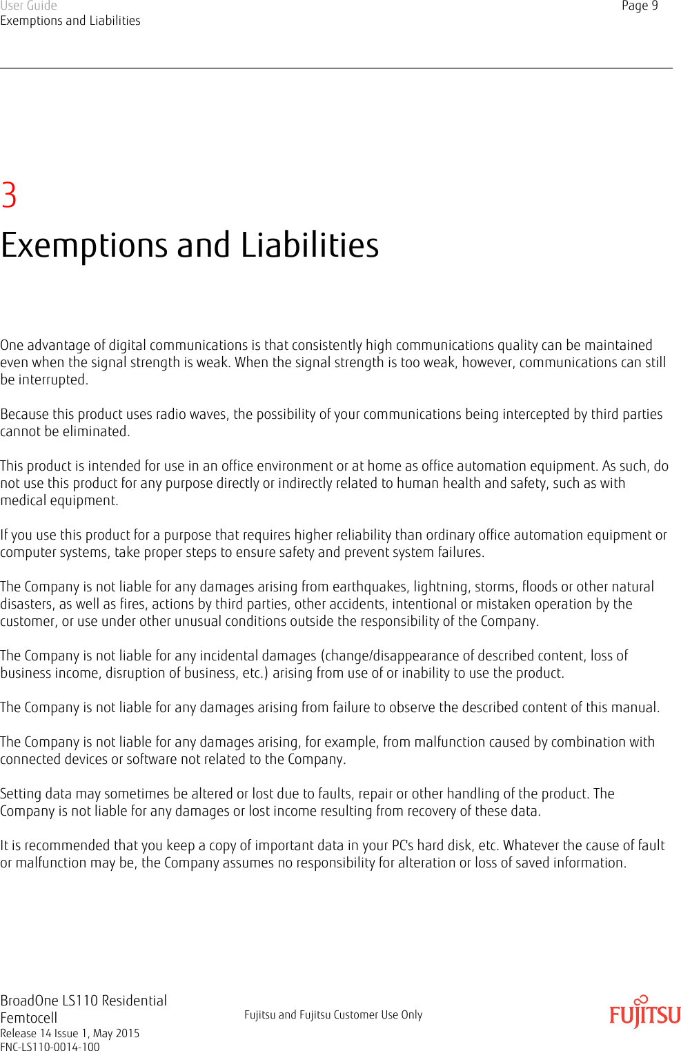 3Exemptions and LiabilitiesOne advantage of digital communications is that consistently high communications quality can be maintainedeven when the signal strength is weak. When the signal strength is too weak, however, communications can stillbe interrupted.Because this product uses radio waves, the possibility of your communications being intercepted by third partiescannot be eliminated.This product is intended for use in an office environment or at home as office automation equipment. As such, donot use this product for any purpose directly or indirectly related to human health and safety, such as withmedical equipment.If you use this product for a purpose that requires higher reliability than ordinary office automation equipment orcomputer systems, take proper steps to ensure safety and prevent system failures.The Company is not liable for any damages arising from earthquakes, lightning, storms, floods or other naturaldisasters, as well as fires, actions by third parties, other accidents, intentional or mistaken operation by thecustomer, or use under other unusual conditions outside the responsibility of the Company.The Company is not liable for any incidental damages (change/disappearance of described content, loss ofbusiness income, disruption of business, etc.) arising from use of or inability to use the product.The Company is not liable for any damages arising from failure to observe the described content of this manual.The Company is not liable for any damages arising, for example, from malfunction caused by combination withconnected devices or software not related to the Company.Setting data may sometimes be altered or lost due to faults, repair or other handling of the product. TheCompany is not liable for any damages or lost income resulting from recovery of these data.It is recommended that you keep a copy of important data in your PC&apos;s hard disk, etc. Whatever the cause of faultor malfunction may be, the Company assumes no responsibility for alteration or loss of saved information.User GuideExemptions and LiabilitiesPage 9BroadOne LS110 ResidentialFemtocellRelease 14 Issue 1, May 2015FNC-LS110-0014-100Fujitsu and Fujitsu Customer Use Only