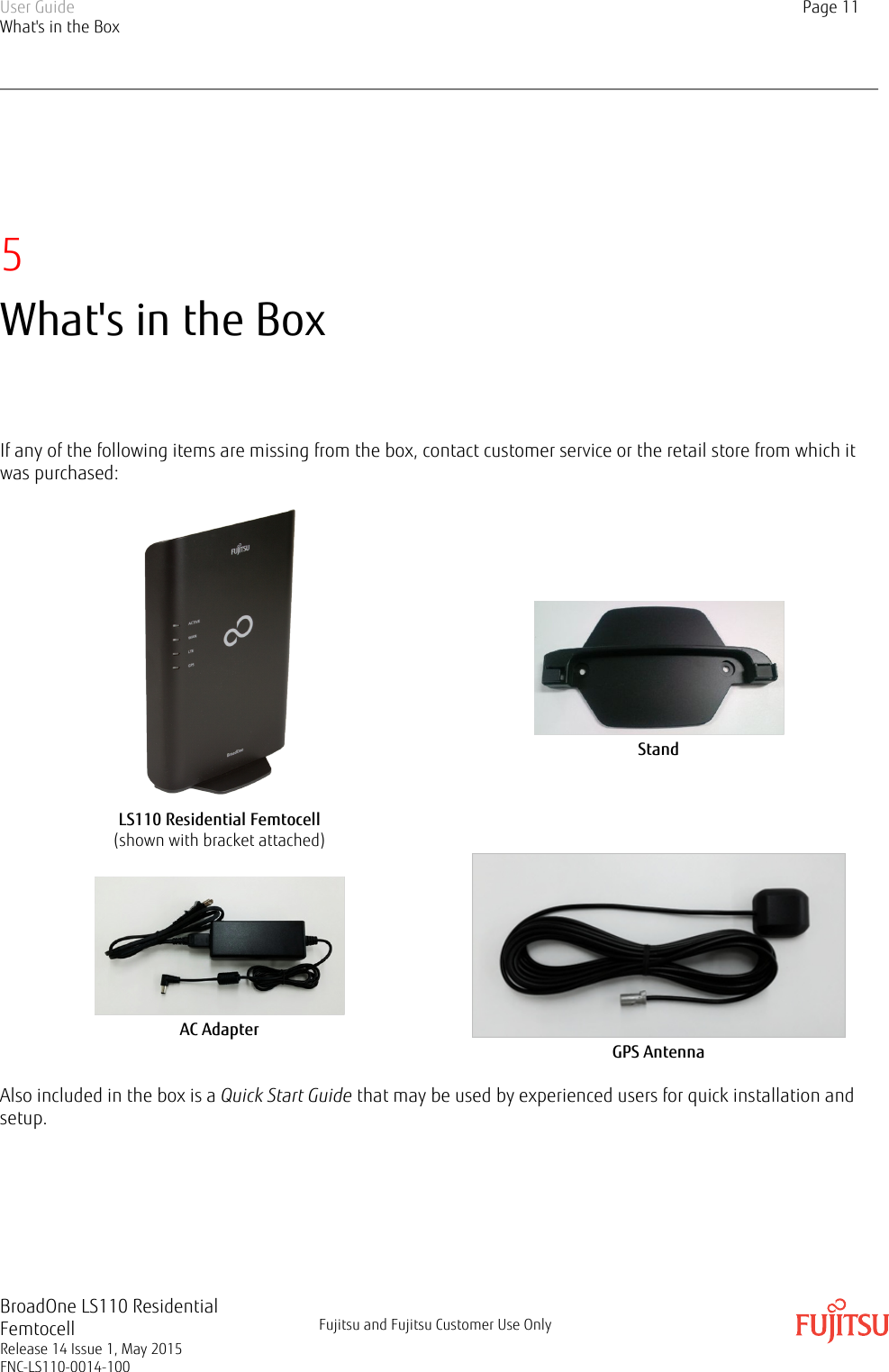 5What&apos;s in the BoxIf any of the following items are missing from the box, contact customer service or the retail store from which itwas purchased:LS110 Residential Femtocell(shown with bracket attached)StandAC AdapterGPS AntennaAlso included in the box is a Quick Start Guide that may be used by experienced users for quick installation andsetup.User GuideWhat&apos;s in the BoxPage 11BroadOne LS110 ResidentialFemtocellRelease 14 Issue 1, May 2015FNC-LS110-0014-100Fujitsu and Fujitsu Customer Use Only