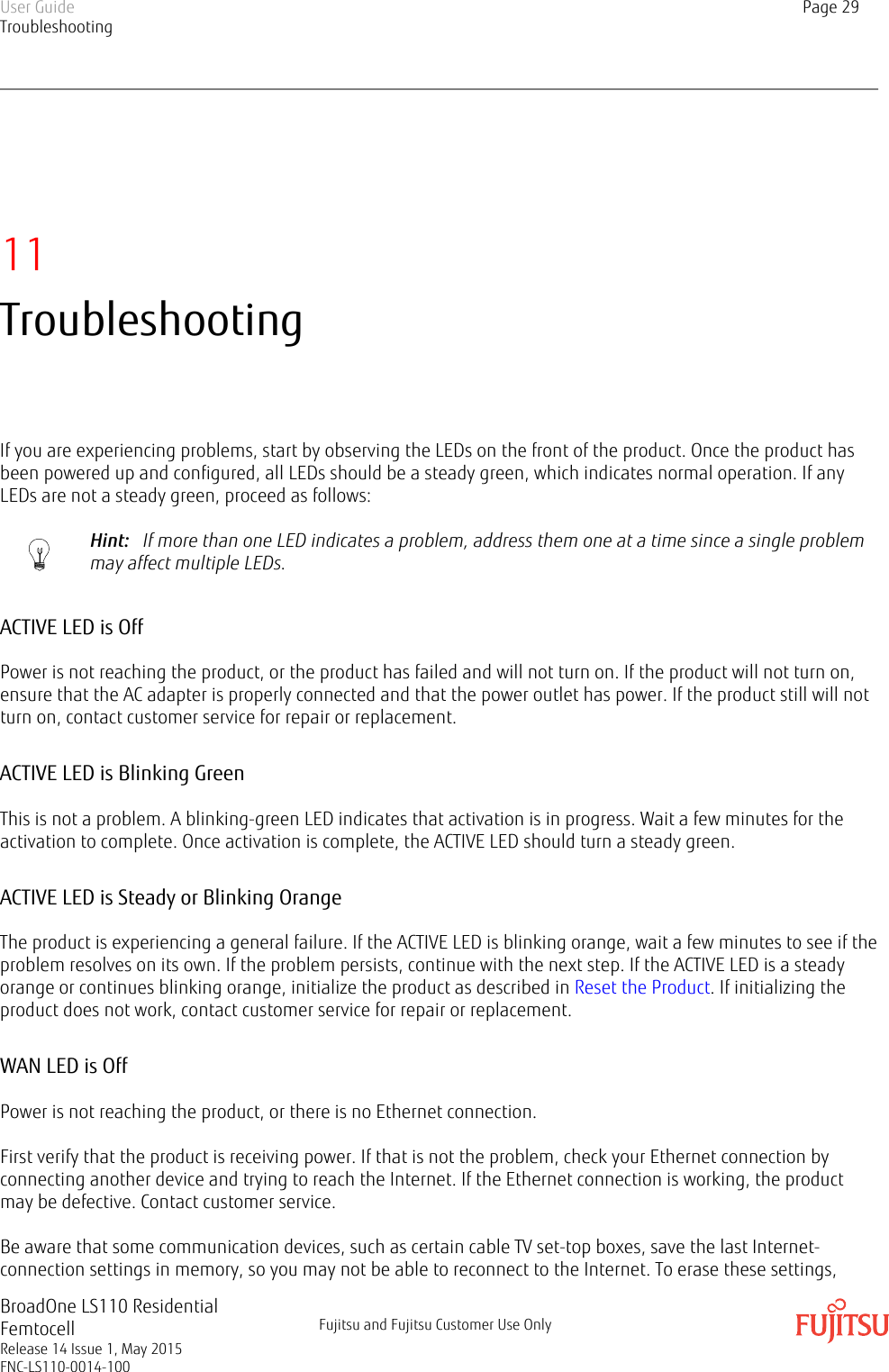 11TroubleshootingIf you are experiencing problems, start by observing the LEDs on the front of the product. Once the product hasbeen powered up and configured, all LEDs should be a steady green, which indicates normal operation. If anyLEDs are not a steady green, proceed as follows:Hint:   If more than one LED indicates a problem, address them one at a time since a single problemmay affect multiple LEDs.ACTIVE LED is OffPower is not reaching the product, or the product has failed and will not turn on. If the product will not turn on,ensure that the AC adapter is properly connected and that the power outlet has power. If the product still will notturn on, contact customer service for repair or replacement.ACTIVE LED is Blinking GreenThis is not a problem. A blinking-green LED indicates that activation is in progress. Wait a few minutes for theactivation to complete. Once activation is complete, the ACTIVE LED should turn a steady green.ACTIVE LED is Steady or Blinking OrangeThe product is experiencing a general failure. If the ACTIVE LED is blinking orange, wait a few minutes to see if theproblem resolves on its own. If the problem persists, continue with the next step. If the ACTIVE LED is a steadyorange or continues blinking orange, initialize the product as described in Reset the Product. If initializing theproduct does not work, contact customer service for repair or replacement.WAN LED is OffPower is not reaching the product, or there is no Ethernet connection.First verify that the product is receiving power. If that is not the problem, check your Ethernet connection byconnecting another device and trying to reach the Internet. If the Ethernet connection is working, the productmay be defective. Contact customer service.Be aware that some communication devices, such as certain cable TV set-top boxes, save the last Internet-connection settings in memory, so you may not be able to reconnect to the Internet. To erase these settings,User GuideTroubleshootingPage 29BroadOne LS110 ResidentialFemtocellRelease 14 Issue 1, May 2015FNC-LS110-0014-100Fujitsu and Fujitsu Customer Use Only