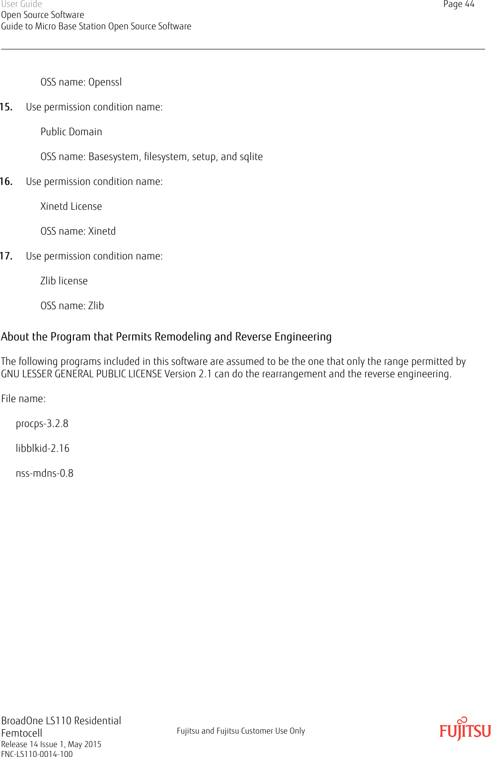 OSS name: Openssl15. Use permission condition name:Public DomainOSS name: Basesystem, filesystem, setup, and sqlite16. Use permission condition name:Xinetd LicenseOSS name: Xinetd17. Use permission condition name:Zlib licenseOSS name: ZlibAbout the Program that Permits Remodeling and Reverse EngineeringThe following programs included in this software are assumed to be the one that only the range permitted byGNU LESSER GENERAL PUBLIC LICENSE Version 2.1 can do the rearrangement and the reverse engineering.File name:procps-3.2.8libblkid-2.16nss-mdns-0.8User GuideOpen Source SoftwareGuide to Micro Base Station Open Source SoftwarePage 44BroadOne LS110 ResidentialFemtocellRelease 14 Issue 1, May 2015FNC-LS110-0014-100Fujitsu and Fujitsu Customer Use Only