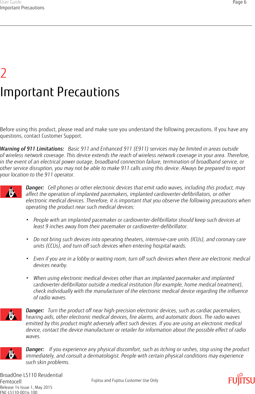 2Important PrecautionsBefore using this product, please read and make sure you understand the following precautions. If you have anyquestions, contact Customer Support.Warning of 911 Limitations:   Basic 911 and Enhanced 911 (E911) services may be limited in areas outsideof wireless network coverage. This device extends the reach of wireless network coverage in your area. Therefore,in the event of an electrical power outage, broadband connection failure, termination of broadband service, orother service disruption, you may not be able to make 911 calls using this device. Always be prepared to reportyour location to the 911 operator.Danger:   Cell phones or other electronic devices that emit radio waves, including this product, mayaffect the operation of implanted pacemakers, implanted cardioverter-defibrillators, or otherelectronic medical devices. Therefore, it is important that you observe the following precautions whenoperating the product near such medical devices:  • People with an implanted pacemaker or cardioverter-defibrillator should keep such devices atleast 9 inches away from their pacemaker or cardioverter-defibrillator.• Do not bring such devices into operating theaters, intensive-care units (ICUs), and coronary careunits (CCUs), and turn off such devices when entering hospital wards.• Even if you are in a lobby or waiting room, turn off such devices when there are electronic medicaldevices nearby.• When using electronic medical devices other than an implanted pacemaker and implantedcardioverter-defibrillator outside a medical institution (for example, home medical treatment),check individually with the manufacturer of the electronic medical device regarding the influenceof radio waves.Danger:   Turn the product off near high-precision electronic devices, such as cardiac pacemakers,hearing aids, other electronic medical devices, fire alarms, and automatic doors. The radio wavesemitted by this product might adversely affect such devices. If you are using an electronic medicaldevice, contact the device manufacturer or retailer for information about the possible effect of radiowaves.Danger:    If you experience any physical discomfort, such as itching or rashes, stop using the productimmediately, and consult a dermatologist. People with certain physical conditions may experiencesuch skin problems.User GuideImportant PrecautionsPage 6BroadOne LS110 ResidentialFemtocellRelease 14 Issue 1, May 2015FNC-LS110-0014-100Fujitsu and Fujitsu Customer Use Only