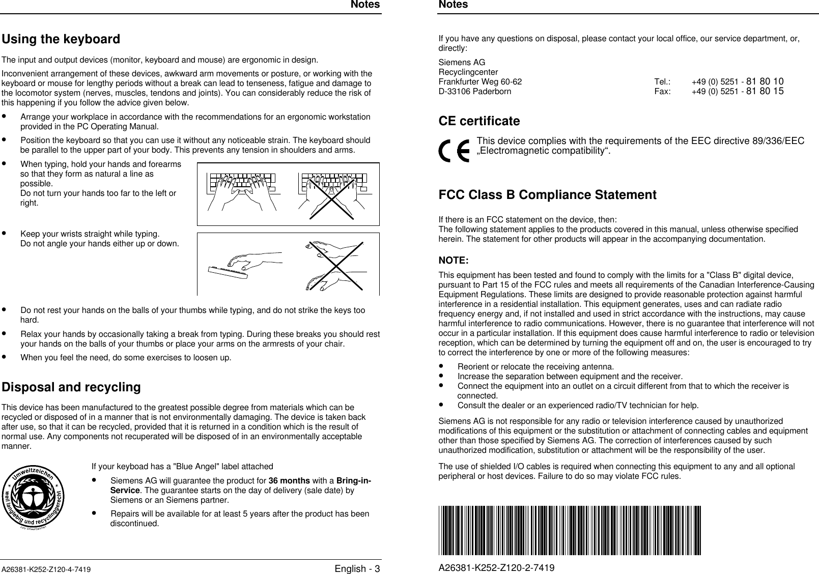 NotesA26381-K252-Z120-4-7419 English - 3Using the keyboardThe input and output devices (monitor, keyboard and mouse) are ergonomic in design.Inconvenient arrangement of these devices, awkward arm movements or posture, or working with thekeyboard or mouse for lengthy periods without a break can lead to tenseness, fatigue and damage tothe locomotor system (nerves, muscles, tendons and joints). You can considerably reduce the risk ofthis happening if you follow the advice given below.•  Arrange your workplace in accordance with the recommendations for an ergonomic workstationprovided in the PC Operating Manual.•  Position the keyboard so that you can use it without any noticeable strain. The keyboard shouldbe parallel to the upper part of your body. This prevents any tension in shoulders and arms.•  When typing, hold your hands and forearmsso that they form as natural a line aspossible.Do not turn your hands too far to the left orright.•  Keep your wrists straight while typing.Do not angle your hands either up or down.•  Do not rest your hands on the balls of your thumbs while typing, and do not strike the keys toohard.•  Relax your hands by occasionally taking a break from typing. During these breaks you should restyour hands on the balls of your thumbs or place your arms on the armrests of your chair.•  When you feel the need, do some exercises to loosen up.Disposal and recyclingThis device has been manufactured to the greatest possible degree from materials which can berecycled or disposed of in a manner that is not environmentally damaging. The device is taken backafter use, so that it can be recycled, provided that it is returned in a condition which is the result ofnormal use. Any components not recuperated will be disposed of in an environmentally acceptablemanner.If your keyboad has a &quot;Blue Angel&quot; label attached•  Siemens AG will guarantee the product for 36 months with a Bring-in-Service. The guarantee starts on the day of delivery (sale date) bySiemens or an Siemens partner.•  Repairs will be available for at least 5 years after the product has beendiscontinued.NotesA26381-K252-Z120-2-7419If you have any questions on disposal, please contact your local office, our service department, or,directly:Siemens AGRecyclingcenterFrankfurter Weg 60-62D-33106 Paderborn Tel.:Fax: +49 (0) 5251 - 81 80 10+49 (0) 5251 - 81 80 15CE certificateThis device complies with the requirements of the EEC directive 89/336/EEC„Electromagnetic compatibility“.FCC Class B Compliance StatementIf there is an FCC statement on the device, then:The following statement applies to the products covered in this manual, unless otherwise specifiedherein. The statement for other products will appear in the accompanying documentation.NOTE:This equipment has been tested and found to comply with the limits for a &quot;Class B&quot; digital device,pursuant to Part 15 of the FCC rules and meets all requirements of the Canadian Interference-CausingEquipment Regulations. These limits are designed to provide reasonable protection against harmfulinterference in a residential installation. This equipment generates, uses and can radiate radiofrequency energy and, if not installed and used in strict accordance with the instructions, may causeharmful interference to radio communications. However, there is no guarantee that interference will notoccur in a particular installation. If this equipment does cause harmful interference to radio or televisionreception, which can be determined by turning the equipment off and on, the user is encouraged to tryto correct the interference by one or more of the following measures:•  Reorient or relocate the receiving antenna.•  Increase the separation between equipment and the receiver.•  Connect the equipment into an outlet on a circuit different from that to which the receiver isconnected.•  Consult the dealer or an experienced radio/TV technician for help.Siemens AG is not responsible for any radio or television interference caused by unauthorizedmodifications of this equipment or the substitution or attachment of connecting cables and equipmentother than those specified by Siemens AG. The correction of interferences caused by suchunauthorized modification, substitution or attachment will be the responsibility of the user.The use of shielded I/O cables is required when connecting this equipment to any and all optionalperipheral or host devices. Failure to do so may violate FCC rules.