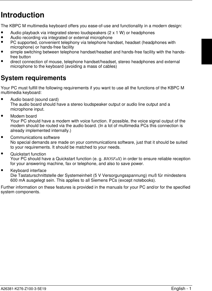 A26381-K276-Z100-3-5E19 English - 1IntroductionThe KBPC M multimedia keyboard offers you ease-of-use and functionality in a modern design:•  Audio playback via integrated stereo loudspeakers (2 x 1 W) or headphones•  Audio recording via integrated or external microphone•  PC supported, convenient telephony via telephone handset, headset (headphones withmicrophone) or hands-free facility•  simple switching between telephone handset/headset and hands-free facility with the hands-free button•  direct connection of mouse, telephone handset/headset, stereo headphones and externalmicrophone to the keyboard (avoiding a mass of cables)System requirementsYour PC must fulfill the following requirements if you want to use all the functions of the KBPC Mmultimedia keyboard:•  Audio board (sound card)The audio board should have a stereo loudspeaker output or audio line output and amicrophone input.•  Modem boardYour PC should have a modem with voice function. If possible, the voice signal output of themodem should be routed via the audio board. (In a lot of multimedia PCs this connection isalready implemented internally.)•  Communications softwareNo special demands are made on your communications software, just that it should be suitedto your requirements. It should be matched to your needs.•  Quickstart functionYour PC should have a Quickstart function (e. g. BIOSFaX) in order to ensure reliable receptionfor your answering machine, fax or telephone, and also to save power.•  Keyboard interfaceDie Tastaturschnittstelle der Systemeinheit (5 V Versorgungsspannung) muß für mindestens600 mA ausgelegt sein. This applies to all Siemens PCs (except notebooks).Further information on these features is provided in the manuals for your PC and/or for the specifiedsystem components.