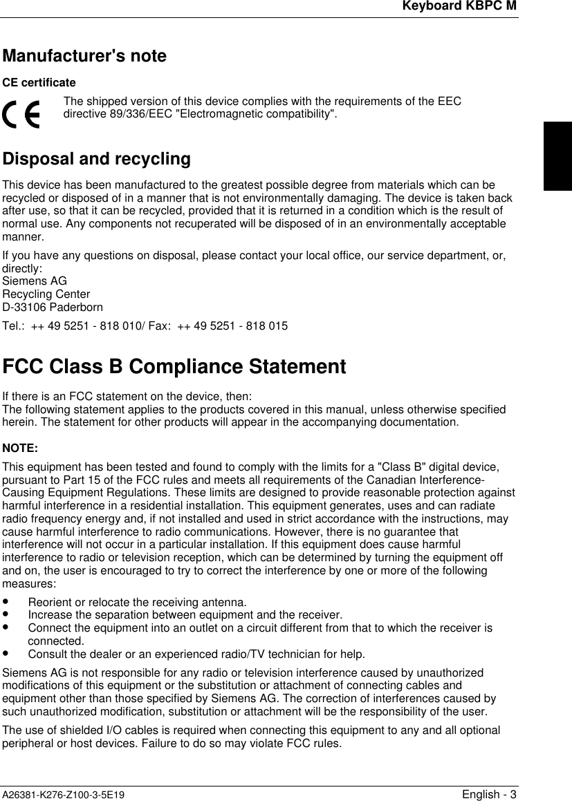 Keyboard KBPC MA26381-K276-Z100-3-5E19 English - 3Manufacturer&apos;s noteCE certificateThe shipped version of this device complies with the requirements of the EECdirective 89/336/EEC &quot;Electromagnetic compatibility&quot;.Disposal and recyclingThis device has been manufactured to the greatest possible degree from materials which can berecycled or disposed of in a manner that is not environmentally damaging. The device is taken backafter use, so that it can be recycled, provided that it is returned in a condition which is the result ofnormal use. Any components not recuperated will be disposed of in an environmentally acceptablemanner.If you have any questions on disposal, please contact your local office, our service department, or,directly:Siemens AGRecycling CenterD-33106 PaderbornTel.:  ++ 49 5251 - 818 010/ Fax:  ++ 49 5251 - 818 015FCC Class B Compliance StatementIf there is an FCC statement on the device, then:The following statement applies to the products covered in this manual, unless otherwise specifiedherein. The statement for other products will appear in the accompanying documentation.NOTE:This equipment has been tested and found to comply with the limits for a &quot;Class B&quot; digital device,pursuant to Part 15 of the FCC rules and meets all requirements of the Canadian Interference-Causing Equipment Regulations. These limits are designed to provide reasonable protection againstharmful interference in a residential installation. This equipment generates, uses and can radiateradio frequency energy and, if not installed and used in strict accordance with the instructions, maycause harmful interference to radio communications. However, there is no guarantee thatinterference will not occur in a particular installation. If this equipment does cause harmfulinterference to radio or television reception, which can be determined by turning the equipment offand on, the user is encouraged to try to correct the interference by one or more of the followingmeasures:•  Reorient or relocate the receiving antenna.•  Increase the separation between equipment and the receiver.•  Connect the equipment into an outlet on a circuit different from that to which the receiver isconnected.•  Consult the dealer or an experienced radio/TV technician for help.Siemens AG is not responsible for any radio or television interference caused by unauthorizedmodifications of this equipment or the substitution or attachment of connecting cables andequipment other than those specified by Siemens AG. The correction of interferences caused bysuch unauthorized modification, substitution or attachment will be the responsibility of the user.The use of shielded I/O cables is required when connecting this equipment to any and all optionalperipheral or host devices. Failure to do so may violate FCC rules.