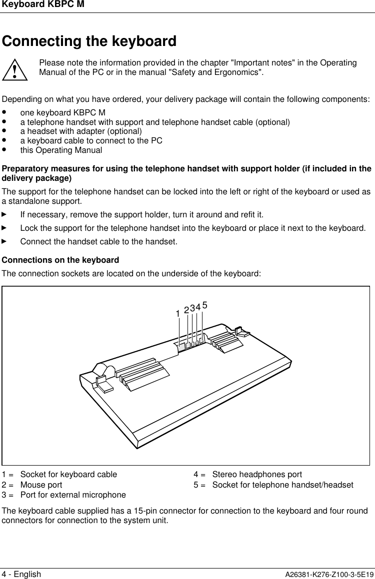 Keyboard KBPC M4 - English A26381-K276-Z100-3-5E19Connecting the keyboard!Please note the information provided in the chapter &quot;Important notes&quot; in the OperatingManual of the PC or in the manual &quot;Safety and Ergonomics&quot;.Depending on what you have ordered, your delivery package will contain the following components:•  one keyboard KBPC M•  a telephone handset with support and telephone handset cable (optional)•  a headset with adapter (optional)•  a keyboard cable to connect to the PC•  this Operating ManualPreparatory measures for using the telephone handset with support holder (if included in thedelivery package)The support for the telephone handset can be locked into the left or right of the keyboard or used asa standalone support.If necessary, remove the support holder, turn it around and refit it.Lock the support for the telephone handset into the keyboard or place it next to the keyboard.Connect the handset cable to the handset.Connections on the keyboardThe connection sockets are located on the underside of the keyboard:123451 =   Socket for keyboard cable2 =   Mouse port3 =   Port for external microphone4 =   Stereo headphones port5 =   Socket for telephone handset/headsetThe keyboard cable supplied has a 15-pin connector for connection to the keyboard and four roundconnectors for connection to the system unit.