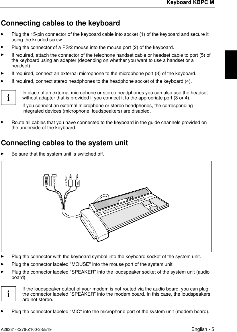 Keyboard KBPC MA26381-K276-Z100-3-5E19 English - 5Connecting cables to the keyboardPlug the 15-pin connector of the keyboard cable into socket (1) of the keyboard and secure itusing the knurled screw.Plug the connector of a PS/2 mouse into the mouse port (2) of the keyboard.If required, attach the connector of the telephone handset cable or headset cable to port (5) ofthe keyboard using an adapter (depending on whether you want to use a handset or aheadset).If required, connect an external microphone to the microphone port (3) of the keyboard.If required, connect stereo headphones to the headphone socket of the keyboard (4).iIn place of an external microphone or stereo headphones you can also use the headsetwithout adapter that is provided if you connect it to the appropriate port (3 or 4).If you connect an external microphone or stereo headphones, the correspondingintegrated devices (microphone, loudspeakers) are disabled.Route all cables that you have connected to the keyboard in the guide channels provided onthe underside of the keyboard.Connecting cables to the system unitBe sure that the system unit is switched off.MOUSEMICSPEAKERPlug the connector with the keyboard symbol into the keyboard socket of the system unit.Plug the connector labeled &quot;MOUSE&quot; into the mouse port of the system unit.Plug the connector labeled &quot;SPEAKER&quot; into the loudspeaker socket of the system unit (audioboard).iIf the loudspeaker output of your modem is not routed via the audio board, you can plugthe connector labeled &quot;SPEAKER&quot; into the modem board. In this case, the loudspeakersare not stereo.Plug the connector labeled &quot;MIC&quot; into the microphone port of the system unit (modem board).