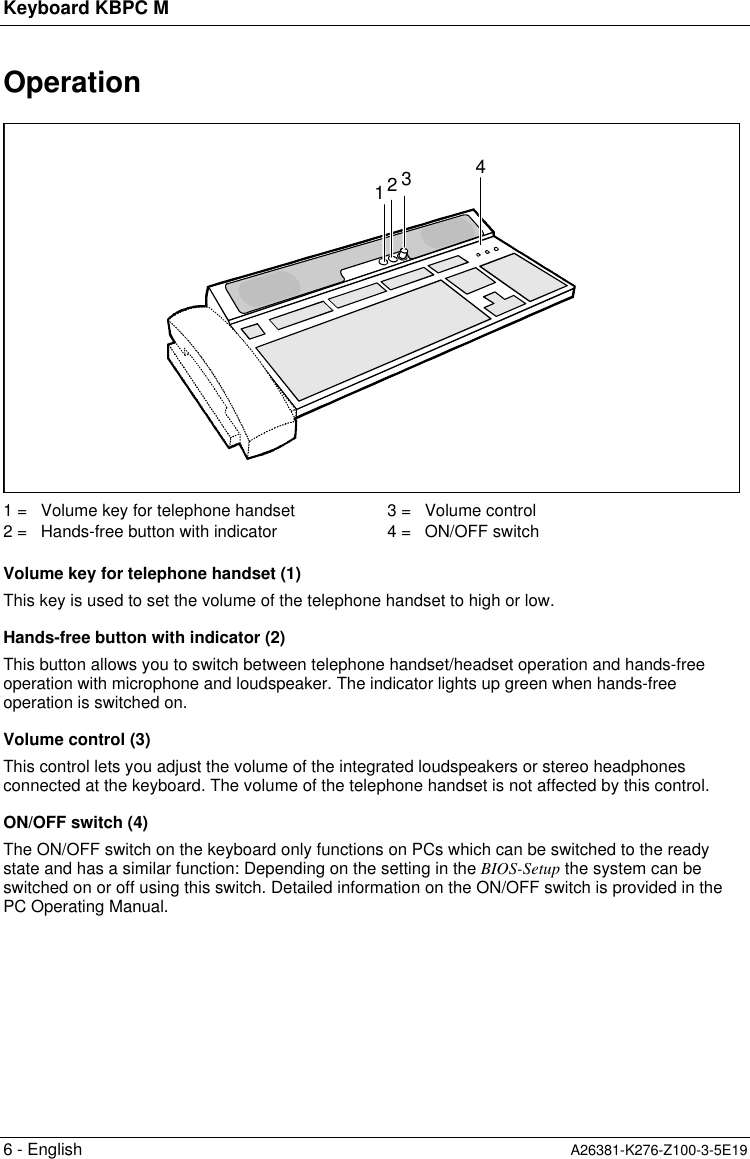 Keyboard KBPC M6 - English A26381-K276-Z100-3-5E19Operation12431 =   Volume key for telephone handset2 =   Hands-free button with indicator3 =   Volume control4 =   ON/OFF switchVolume key for telephone handset (1)This key is used to set the volume of the telephone handset to high or low.Hands-free button with indicator (2)This button allows you to switch between telephone handset/headset operation and hands-freeoperation with microphone and loudspeaker. The indicator lights up green when hands-freeoperation is switched on.Volume control (3)This control lets you adjust the volume of the integrated loudspeakers or stereo headphonesconnected at the keyboard. The volume of the telephone handset is not affected by this control.ON/OFF switch (4)The ON/OFF switch on the keyboard only functions on PCs which can be switched to the readystate and has a similar function: Depending on the setting in the BIOS-Setup the system can beswitched on or off using this switch. Detailed information on the ON/OFF switch is provided in thePC Operating Manual.