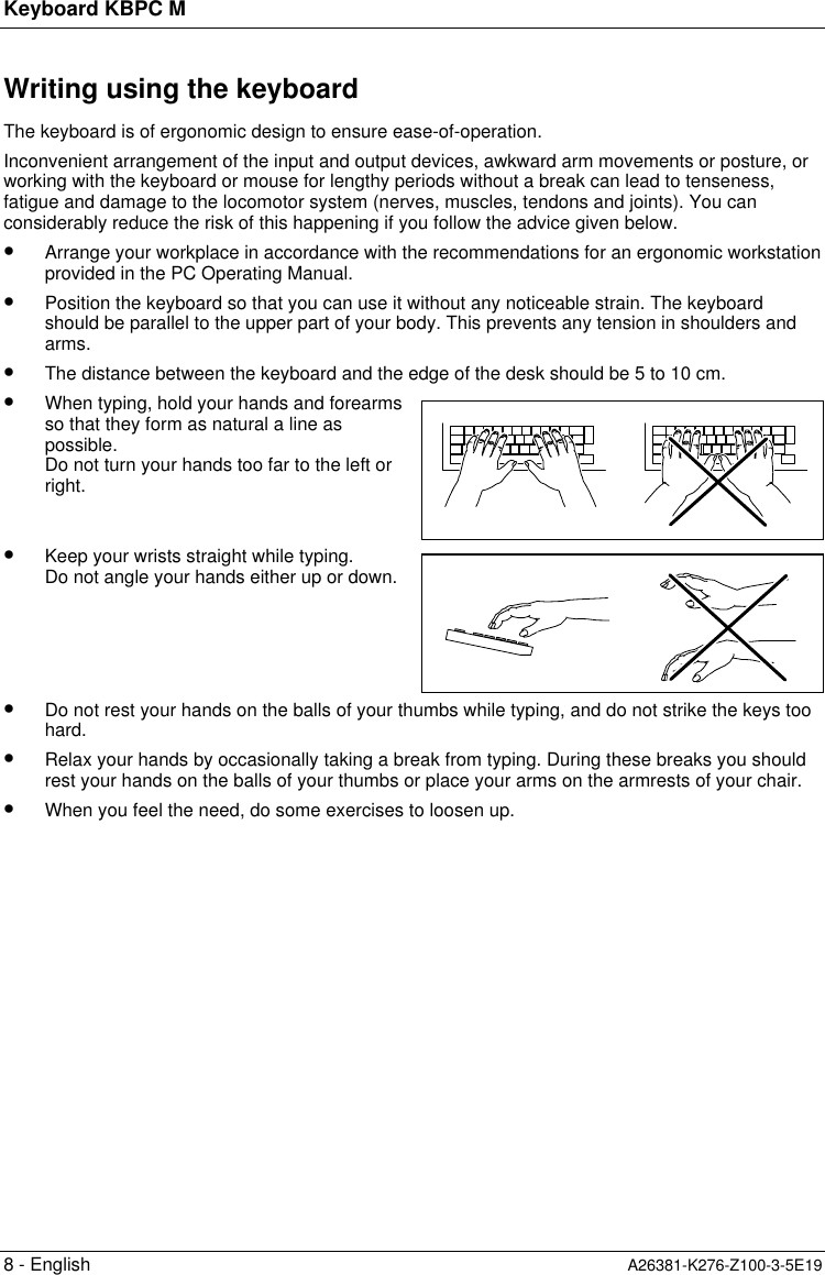 Keyboard KBPC M8 - English A26381-K276-Z100-3-5E19Writing using the keyboardThe keyboard is of ergonomic design to ensure ease-of-operation.Inconvenient arrangement of the input and output devices, awkward arm movements or posture, orworking with the keyboard or mouse for lengthy periods without a break can lead to tenseness,fatigue and damage to the locomotor system (nerves, muscles, tendons and joints). You canconsiderably reduce the risk of this happening if you follow the advice given below.•  Arrange your workplace in accordance with the recommendations for an ergonomic workstationprovided in the PC Operating Manual.•  Position the keyboard so that you can use it without any noticeable strain. The keyboardshould be parallel to the upper part of your body. This prevents any tension in shoulders andarms.•  The distance between the keyboard and the edge of the desk should be 5 to 10 cm.•  When typing, hold your hands and forearmsso that they form as natural a line aspossible.Do not turn your hands too far to the left orright.•  Keep your wrists straight while typing.Do not angle your hands either up or down.•  Do not rest your hands on the balls of your thumbs while typing, and do not strike the keys toohard.•  Relax your hands by occasionally taking a break from typing. During these breaks you shouldrest your hands on the balls of your thumbs or place your arms on the armrests of your chair.•  When you feel the need, do some exercises to loosen up.