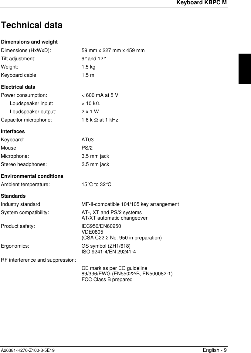 Keyboard KBPC MA26381-K276-Z100-3-5E19 English - 9Technical dataDimensions and weightDimensions (HxWxD): 59 mm x 227 mm x 459 mmTilt adjustment: 6° and 12°Weight: 1,5 kgKeyboard cable: 1.5 mElectrical dataPower consumption: &lt; 600 mA at 5 VLoudspeaker input: &gt; 10 kΩLoudspeaker output: 2 x 1 WCapacitor microphone: 1.6 k Ω at 1 kHzInterfacesKeyboard: AT03Mouse: PS/2Microphone: 3.5 mm jackStereo headphones: 3.5 mm jackEnvironmental conditionsAmbient temperature: 15°C to 32°CStandardsIndustry standard: MF-II-compatible 104/105 key arrangementSystem compatibility: AT-, XT and PS/2 systemsAT/XT automatic changeoverProduct safety: IEC950/EN60950VDE0805(CSA C22.2 No. 950 in preparation)Ergonomics: GS symbol (ZH1/618)ISO 9241-4/EN 29241-4RF interference and suppression:CE mark as per EG guideline89/336/EWG (EN55022/B, EN500082-1)FCC Class B prepared