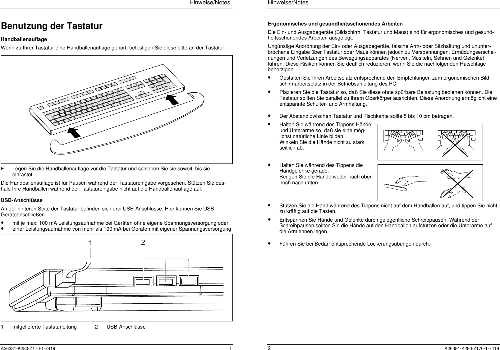 Hinweise/NotesA26381-K280-Z170-1-7419 1Benutzung der TastaturHandballenauflageWenn zu Ihrer Tastatur eine Handballenauflage gehört, befestigen Sie diese bitte an der Tastatur.Legen Sie die Handballenauflage vor die Tastatur und schieben Sie sie soweit, bis sieeinrastet.Die Handballenauflage ist für Pausen während der Tastatureingabe vorgesehen. Stützen Sie des-halb Ihre Handballen während der Tastatureingabe nicht auf die Handballenauflage auf.USB-AnschlüsseAn der hinteren Seite der Tastatur befinden sich drei USB-Anschlüsse. Hier können Sie USB-Geräteanschließen•  mit je max. 100 mA Leistungsaufnahme bei Geräten ohne eigene Spannungsversorgung oder•  einer Leistungsaufnahme von mehr als 100 mA bei Geräten mit eigener Spannungsversorgung211 mitgelieferte Tastaturleitung 2 USB-AnschlüsseHinweise/Notes2  A26381-K280-Z170-1-7419Ergonomisches und gesundheitsschonendes ArbeitenDie Ein- und Ausgabegeräte (Bildschirm, Tastatur und Maus) sind für ergonomisches und gesund-heitsschonendes Arbeiten ausgelegt.Ungünstige Anordnung der Ein- oder Ausgabegeräte, falsche Arm- oder Sitzhaltung und ununter-brochene Eingabe über Tastatur oder Maus können jedoch zu Verspannungen, Ermüdungserschei-nungen und Verletzungen des Bewegungsapparates (Nerven, Muskeln, Sehnen und Gelenke)führen. Diese Risiken können Sie deutlich reduzieren, wenn Sie die nachfolgenden Ratschlägebeherzigen.•  Gestalten Sie Ihren Arbeitsplatz entsprechend den Empfehlungen zum ergonomischen Bild-schirmarbeitsplatz in der Betriebsanleitung des PC.•  Plazieren Sie die Tastatur so, daß Sie diese ohne spürbare Belastung bedienen können. DieTastatur sollten Sie parallel zu Ihrem Oberkörper ausrichten. Diese Anordnung ermöglicht eineentspannte Schulter- und Armhaltung.•  Der Abstand zwischen Tastatur und Tischkante sollte 5 bis 10 cm betragen.•  Halten Sie während des Tippens Händeund Unterarme so, daß sie eine mög-lichst natürliche Linie bilden.Winkeln Sie die Hände nicht zu starkseitlich ab.•  Halten Sie während des Tippens dieHandgelenke gerade.Beugen Sie die Hände weder nach obennoch nach unten.•  Stützen Sie die Hand während des Tippens nicht auf dem Handballen auf, und tippen Sie nichtzu kräftig auf die Tasten.•  Entspannen Sie Hände und Gelenke durch gelegentliche Schreibpausen. Während derSchreibpausen sollten Sie die Hände auf den Handballen aufstützen oder die Unterarme aufdie Armlehnen legen.•  Führen Sie bei Bedarf entsprechende Lockerungsübungen durch.