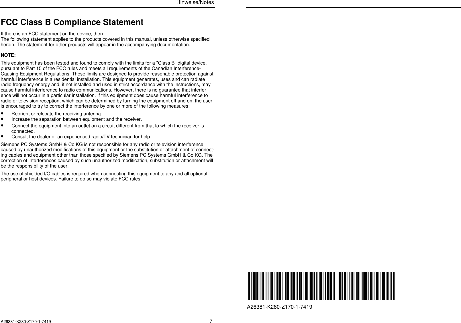 Hinweise/NotesA26381-K280-Z170-1-7419 7FCC Class B Compliance StatementIf there is an FCC statement on the device, then:The following statement applies to the products covered in this manual, unless otherwise specifiedherein. The statement for other products will appear in the accompanying documentation.NOTE:This equipment has been tested and found to comply with the limits for a &quot;Class B&quot; digital device,pursuant to Part 15 of the FCC rules and meets all requirements of the Canadian Interference-Causing Equipment Regulations. These limits are designed to provide reasonable protection againstharmful interference in a residential installation. This equipment generates, uses and can radiateradio frequency energy and, if not installed and used in strict accordance with the instructions, maycause harmful interference to radio communications. However, there is no guarantee that interfer-ence will not occur in a particular installation. If this equipment does cause harmful interference toradio or television reception, which can be determined by turning the equipment off and on, the useris encouraged to try to correct the interference by one or more of the following measures:•  Reorient or relocate the receiving antenna.•  Increase the separation between equipment and the receiver.•  Connect the equipment into an outlet on a circuit different from that to which the receiver isconnected.•  Consult the dealer or an experienced radio/TV technician for help.Siemens PC Systems GmbH &amp; Co KG is not responsible for any radio or television interferencecaused by unauthorized modifications of this equipment or the substitution or attachment of connect-ing cables and equipment other than those specified by Siemens PC Systems GmbH &amp; Co KG. Thecorrection of interferences caused by such unauthorized modification, substitution or attachment willbe the responsibility of the user.The use of shielded I/O cables is required when connecting this equipment to any and all optionalperipheral or host devices. Failure to do so may violate FCC rules.A26381-K280-Z170-1-7419