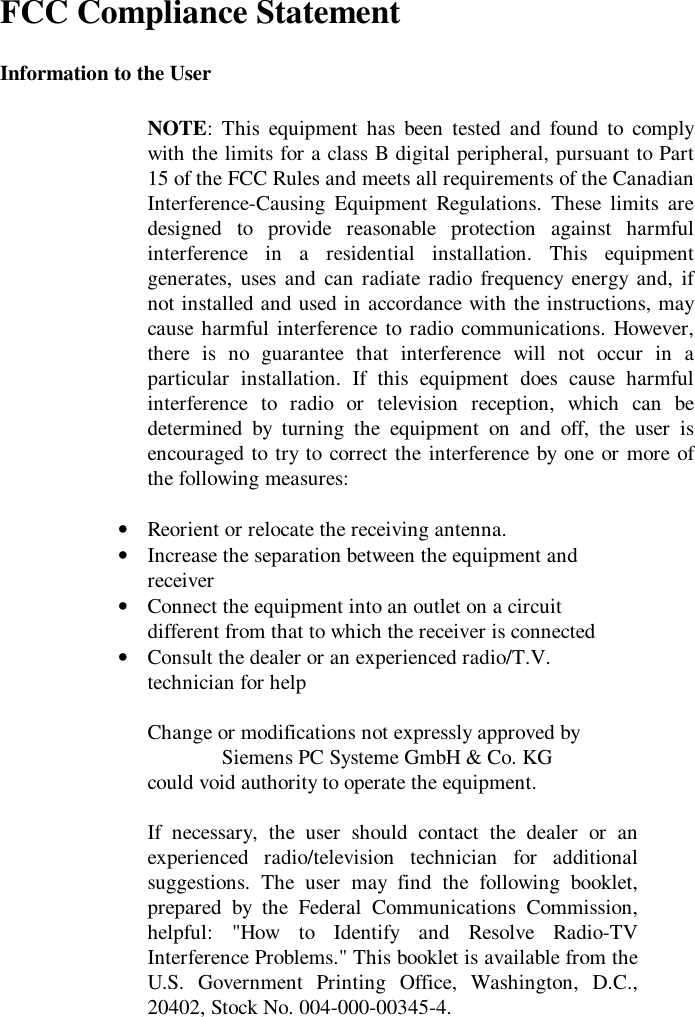 FCC Compliance StatementInformation to the UserNOTE: This equipment has been tested and found to complywith the limits for a class B digital peripheral, pursuant to Part15 of the FCC Rules and meets all requirements of the CanadianInterference-Causing Equipment Regulations. These limits aredesigned to provide reasonable protection against harmfulinterference in a residential installation. This equipmentgenerates, uses and can radiate radio frequency energy and, ifnot installed and used in accordance with the instructions, maycause harmful interference to radio communications. However,there is no guarantee that interference will not occur in aparticular installation. If this equipment does cause harmfulinterference to radio or television reception, which can bedetermined by turning the equipment on and off, the user isencouraged to try to correct the interference by one or more ofthe following measures:• Reorient or relocate the receiving antenna.• Increase the separation between the equipment andreceiver• Connect the equipment into an outlet on a circuitdifferent from that to which the receiver is connected• Consult the dealer or an experienced radio/T.V.technician for helpChange or modifications not expressly approved bySiemens PC Systeme GmbH &amp; Co. KGcould void authority to operate the equipment.If necessary, the user should contact the dealer or anexperienced radio/television technician for additionalsuggestions. The user may find the following booklet,prepared by the Federal Communications Commission,helpful: &quot;How to Identify and Resolve Radio-TVInterference Problems.&quot; This booklet is available from theU.S. Government Printing Office, Washington, D.C.,20402, Stock No. 004-000-00345-4.