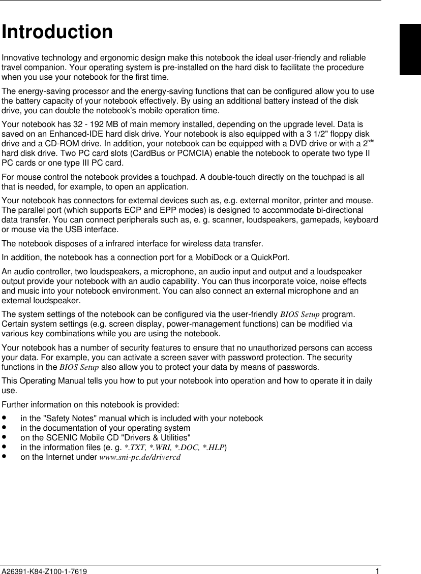  A26391-K84-Z100-1-7619 1IntroductionInnovative technology and ergonomic design make this notebook the ideal user-friendly and reliabletravel companion. Your operating system is pre-installed on the hard disk to facilitate the procedurewhen you use your notebook for the first time.The energy-saving processor and the energy-saving functions that can be configured allow you to usethe battery capacity of your notebook effectively. By using an additional battery instead of the diskdrive, you can double the notebook’s mobile operation time.Your notebook has 32 - 192 MB of main memory installed, depending on the upgrade level. Data issaved on an Enhanced-IDE hard disk drive. Your notebook is also equipped with a 3 1/2&quot; floppy diskdrive and a CD-ROM drive. In addition, your notebook can be equipped with a DVD drive or with a 2nddhard disk drive. Two PC card slots (CardBus or PCMCIA) enable the notebook to operate two type IIPC cards or one type III PC card.For mouse control the notebook provides a touchpad. A double-touch directly on the touchpad is allthat is needed, for example, to open an application.Your notebook has connectors for external devices such as, e.g. external monitor, printer and mouse.The parallel port (which supports ECP and EPP modes) is designed to accommodate bi-directionaldata transfer. You can connect peripherals such as, e. g. scanner, loudspeakers, gamepads, keyboardor mouse via the USB interface.The notebook disposes of a infrared interface for wireless data transfer.In addition, the notebook has a connection port for a MobiDock or a QuickPort.An audio controller, two loudspeakers, a microphone, an audio input and output and a loudspeakeroutput provide your notebook with an audio capability. You can thus incorporate voice, noise effectsand music into your notebook environment. You can also connect an external microphone and anexternal loudspeaker.The system settings of the notebook can be configured via the user-friendly BIOS Setup program.Certain system settings (e.g. screen display, power-management functions) can be modified viavarious key combinations while you are using the notebook.Your notebook has a number of security features to ensure that no unauthorized persons can accessyour data. For example, you can activate a screen saver with password protection. The securityfunctions in the BIOS Setup also allow you to protect your data by means of passwords.This Operating Manual tells you how to put your notebook into operation and how to operate it in dailyuse.Further information on this notebook is provided:•  in the &quot;Safety Notes&quot; manual which is included with your notebook•  in the documentation of your operating system•  on the SCENIC Mobile CD &quot;Drivers &amp; Utilities&quot;•  in the information files (e. g. *.TXT, *.WRI, *.DOC, *.HLP)•  on the Internet under www.sni-pc.de/drivercd