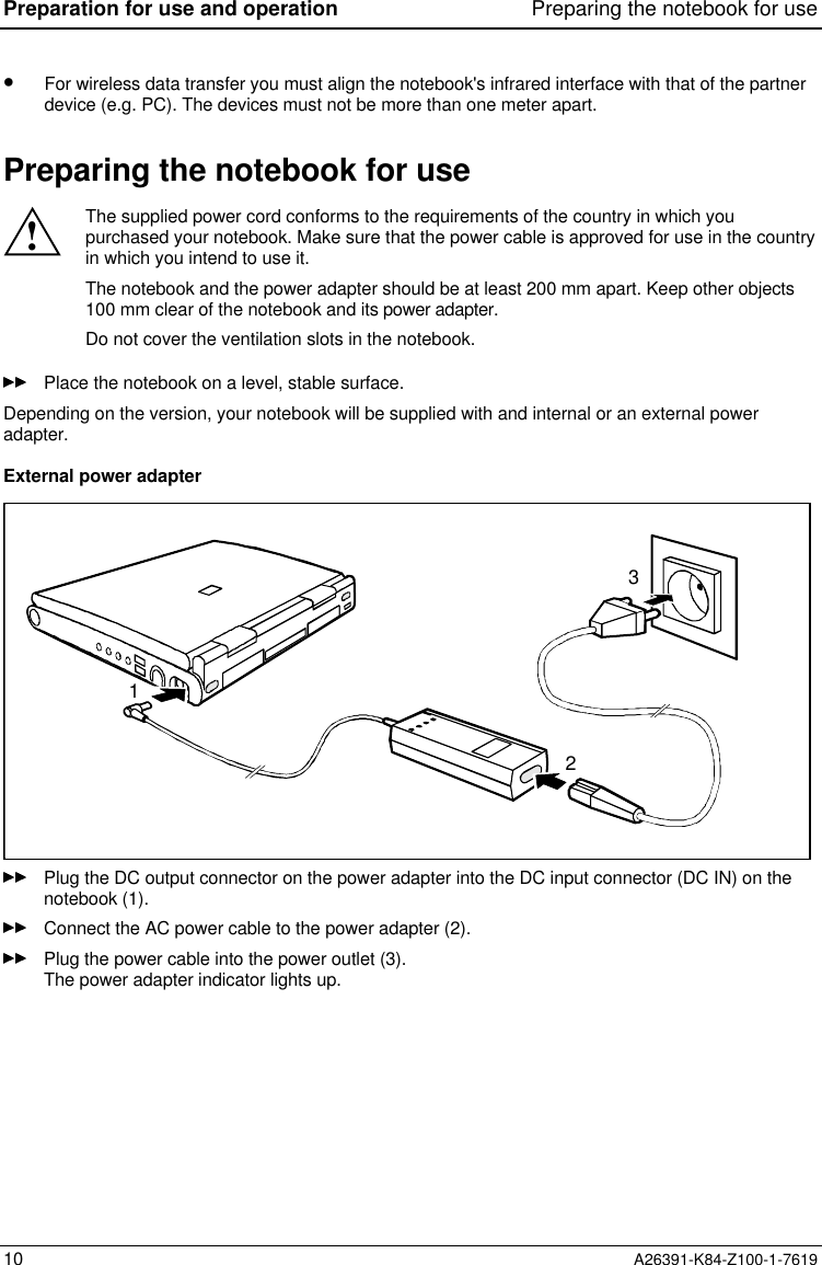 Preparation for use and operation Preparing the notebook for use10 A26391-K84-Z100-1-7619•  For wireless data transfer you must align the notebook&apos;s infrared interface with that of the partnerdevice (e.g. PC). The devices must not be more than one meter apart.Preparing the notebook for use!The supplied power cord conforms to the requirements of the country in which youpurchased your notebook. Make sure that the power cable is approved for use in the countryin which you intend to use it.The notebook and the power adapter should be at least 200 mm apart. Keep other objects100 mm clear of the notebook and its power adapter.Do not cover the ventilation slots in the notebook.Place the notebook on a level, stable surface.Depending on the version, your notebook will be supplied with and internal or an external poweradapter.External power adapter123Plug the DC output connector on the power adapter into the DC input connector (DC IN) on thenotebook (1).Connect the AC power cable to the power adapter (2).Plug the power cable into the power outlet (3).The power adapter indicator lights up.