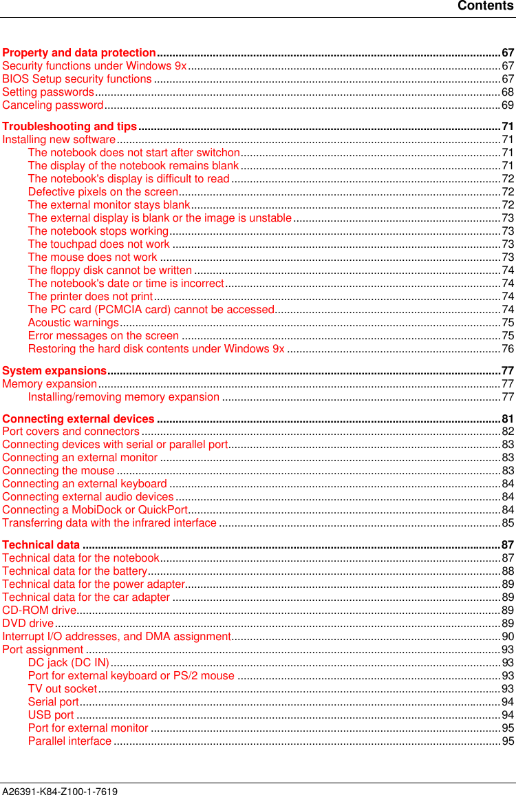 ContentsA26391-K84-Z100-1-7619Property and data protection...............................................................................................................67Security functions under Windows 9x.....................................................................................................67BIOS Setup security functions ................................................................................................................67Setting passwords...................................................................................................................................68Canceling password................................................................................................................................69Troubleshooting and tips.....................................................................................................................71Installing new software............................................................................................................................71The notebook does not start after switchon....................................................................................71The display of the notebook remains blank....................................................................................71The notebook&apos;s display is difficult to read.......................................................................................72Defective pixels on the screen........................................................................................................72The external monitor stays blank....................................................................................................72The external display is blank or the image is unstable...................................................................73The notebook stops working...........................................................................................................73The touchpad does not work ..........................................................................................................73The mouse does not work ..............................................................................................................73The floppy disk cannot be written ...................................................................................................74The notebook&apos;s date or time is incorrect.........................................................................................74The printer does not print................................................................................................................74The PC card (PCMCIA card) cannot be accessed.........................................................................74Acoustic warnings...........................................................................................................................75Error messages on the screen .......................................................................................................75Restoring the hard disk contents under Windows 9x .....................................................................76System expansions...............................................................................................................................77Memory expansion..................................................................................................................................77Installing/removing memory expansion ..........................................................................................77Connecting external devices ...............................................................................................................81Port covers and connectors....................................................................................................................82Connecting devices with serial or parallel port........................................................................................83Connecting an external monitor ..............................................................................................................83Connecting the mouse ............................................................................................................................83Connecting an external keyboard ...........................................................................................................84Connecting external audio devices.........................................................................................................84Connecting a MobiDock or QuickPort.....................................................................................................84Transferring data with the infrared interface ...........................................................................................85Technical data .......................................................................................................................................87Technical data for the notebook..............................................................................................................87Technical data for the battery..................................................................................................................88Technical data for the power adapter......................................................................................................89Technical data for the car adapter ..........................................................................................................89CD-ROM drive.........................................................................................................................................89DVD drive................................................................................................................................................89Interrupt I/O addresses, and DMA assignment.......................................................................................90Port assignment ......................................................................................................................................93DC jack (DC IN)..............................................................................................................................93Port for external keyboard or PS/2 mouse .....................................................................................93TV out socket..................................................................................................................................93Serial port........................................................................................................................................94USB port .........................................................................................................................................94Port for external monitor .................................................................................................................95Parallel interface .............................................................................................................................95