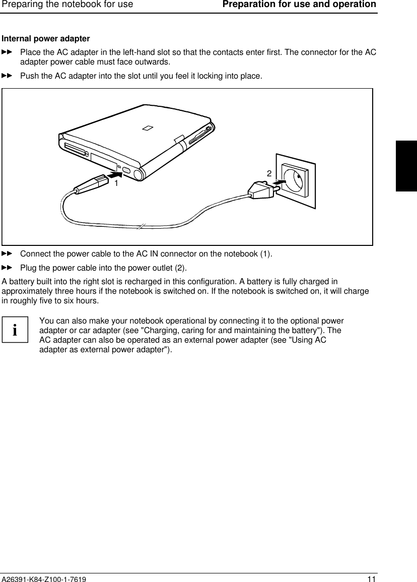 Preparing the notebook for use Preparation for use and operationA26391-K84-Z100-1-7619 11Internal power adapterPlace the AC adapter in the left-hand slot so that the contacts enter first. The connector for the ACadapter power cable must face outwards.Push the AC adapter into the slot until you feel it locking into place.12Connect the power cable to the AC IN connector on the notebook (1).Plug the power cable into the power outlet (2).A battery built into the right slot is recharged in this configuration. A battery is fully charged inapproximately three hours if the notebook is switched on. If the notebook is switched on, it will chargein roughly five to six hours.iYou can also make your notebook operational by connecting it to the optional poweradapter or car adapter (see &quot;Charging, caring for and maintaining the battery&quot;). TheAC adapter can also be operated as an external power adapter (see &quot;Using ACadapter as external power adapter&quot;).