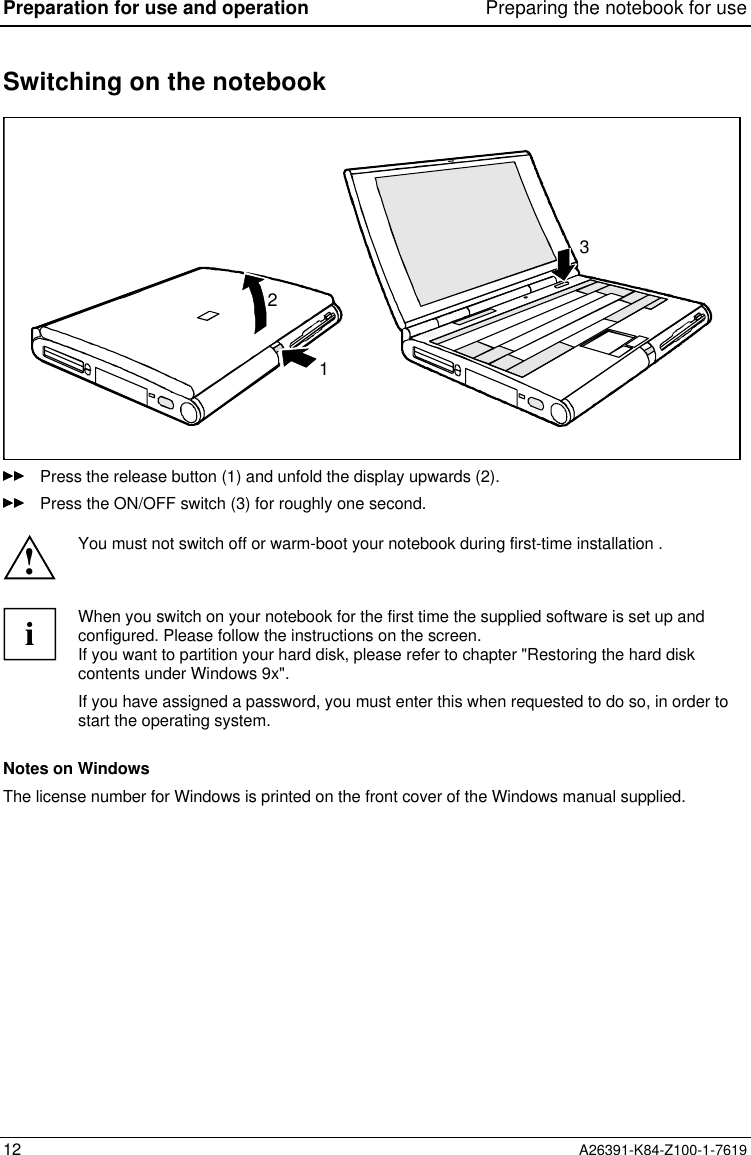 Preparation for use and operation Preparing the notebook for use12 A26391-K84-Z100-1-7619Switching on the notebook123Press the release button (1) and unfold the display upwards (2).Press the ON/OFF switch (3) for roughly one second.!You must not switch off or warm-boot your notebook during first-time installation .iWhen you switch on your notebook for the first time the supplied software is set up andconfigured. Please follow the instructions on the screen.If you want to partition your hard disk, please refer to chapter &quot;Restoring the hard diskcontents under Windows 9x&quot;.If you have assigned a password, you must enter this when requested to do so, in order tostart the operating system.Notes on WindowsThe license number for Windows is printed on the front cover of the Windows manual supplied.