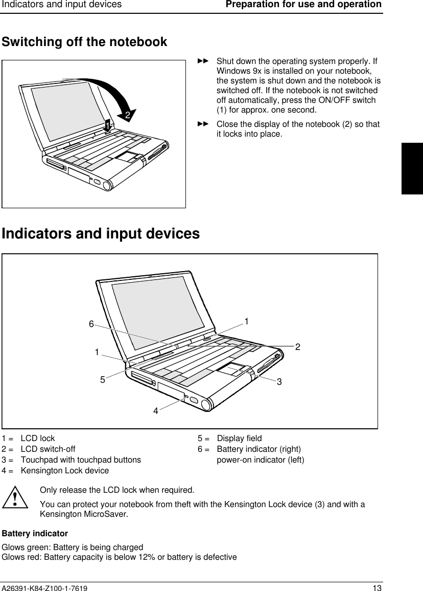 Indicators and input devices Preparation for use and operationA26391-K84-Z100-1-7619 13Switching off the notebook12Shut down the operating system properly. IfWindows 9x is installed on your notebook,the system is shut down and the notebook isswitched off. If the notebook is not switchedoff automatically, press the ON/OFF switch(1) for approx. one second.Close the display of the notebook (2) so thatit locks into place.Indicators and input devices42135161 =   LCD lock2 =   LCD switch-off3 =   Touchpad with touchpad buttons4 =   Kensington Lock device5 =   Display field6 =   Battery indicator (right)power-on indicator (left)!Only release the LCD lock when required.You can protect your notebook from theft with the Kensington Lock device (3) and with aKensington MicroSaver.Battery indicatorGlows green: Battery is being chargedGlows red: Battery capacity is below 12% or battery is defective