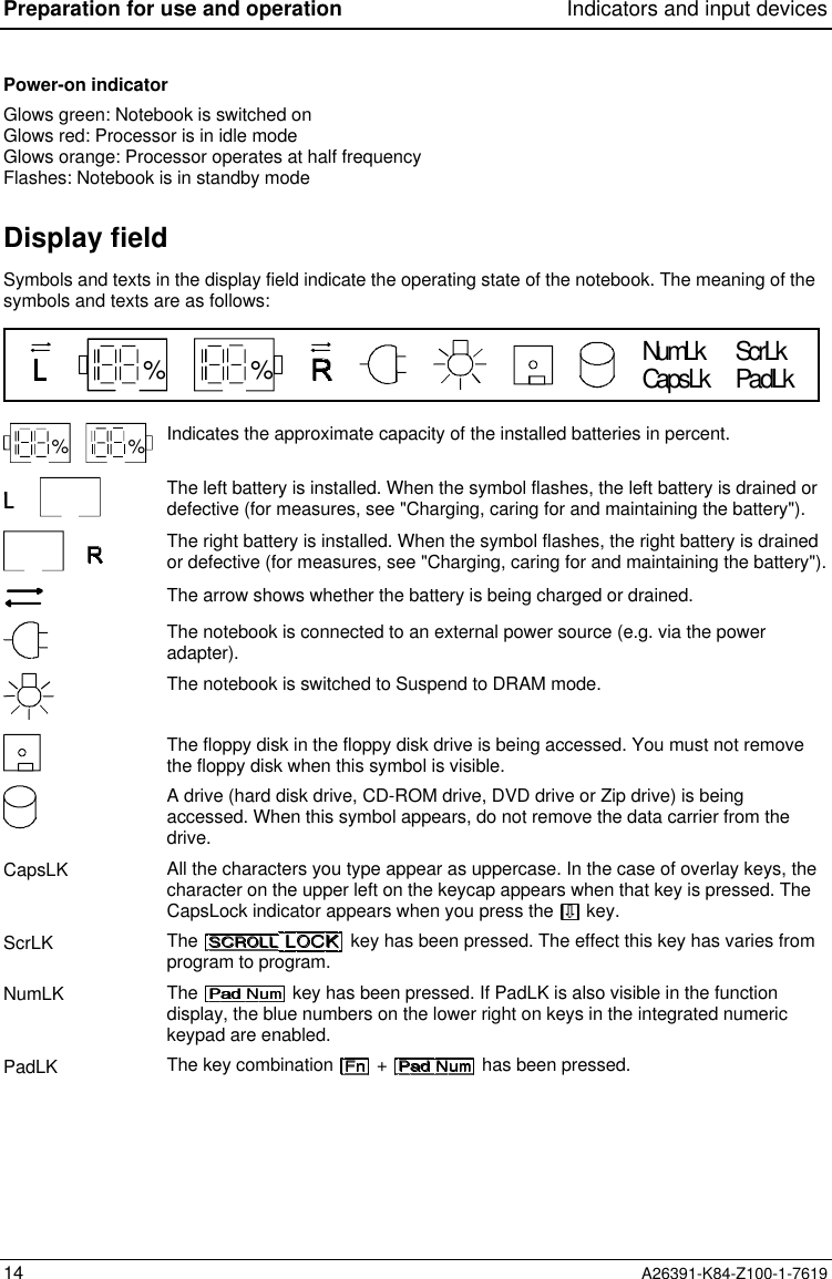 Preparation for use and operation Indicators and input devices14 A26391-K84-Z100-1-7619Power-on indicatorGlows green: Notebook is switched onGlows red: Processor is in idle modeGlows orange: Processor operates at half frequencyFlashes: Notebook is in standby modeDisplay fieldSymbols and texts in the display field indicate the operating state of the notebook. The meaning of thesymbols and texts are as follows:CapsLkNumLk ScrLkPadLk% %% % Indicates the approximate capacity of the installed batteries in percent.The left battery is installed. When the symbol flashes, the left battery is drained ordefective (for measures, see &quot;Charging, caring for and maintaining the battery&quot;).The right battery is installed. When the symbol flashes, the right battery is drainedor defective (for measures, see &quot;Charging, caring for and maintaining the battery&quot;).The arrow shows whether the battery is being charged or drained.The notebook is connected to an external power source (e.g. via the poweradapter).The notebook is switched to Suspend to DRAM mode.The floppy disk in the floppy disk drive is being accessed. You must not removethe floppy disk when this symbol is visible.A drive (hard disk drive, CD-ROM drive, DVD drive or Zip drive) is beingaccessed. When this symbol appears, do not remove the data carrier from thedrive.CapsLK All the characters you type appear as uppercase. In the case of overlay keys, thecharacter on the upper left on the keycap appears when that key is pressed. TheCapsLock indicator appears when you press the   key.ScrLK The   key has been pressed. The effect this key has varies fromprogram to program.NumLK The   key has been pressed. If PadLK is also visible in the functiondisplay, the blue numbers on the lower right on keys in the integrated numerickeypad are enabled.PadLK The key combination   +   has been pressed.