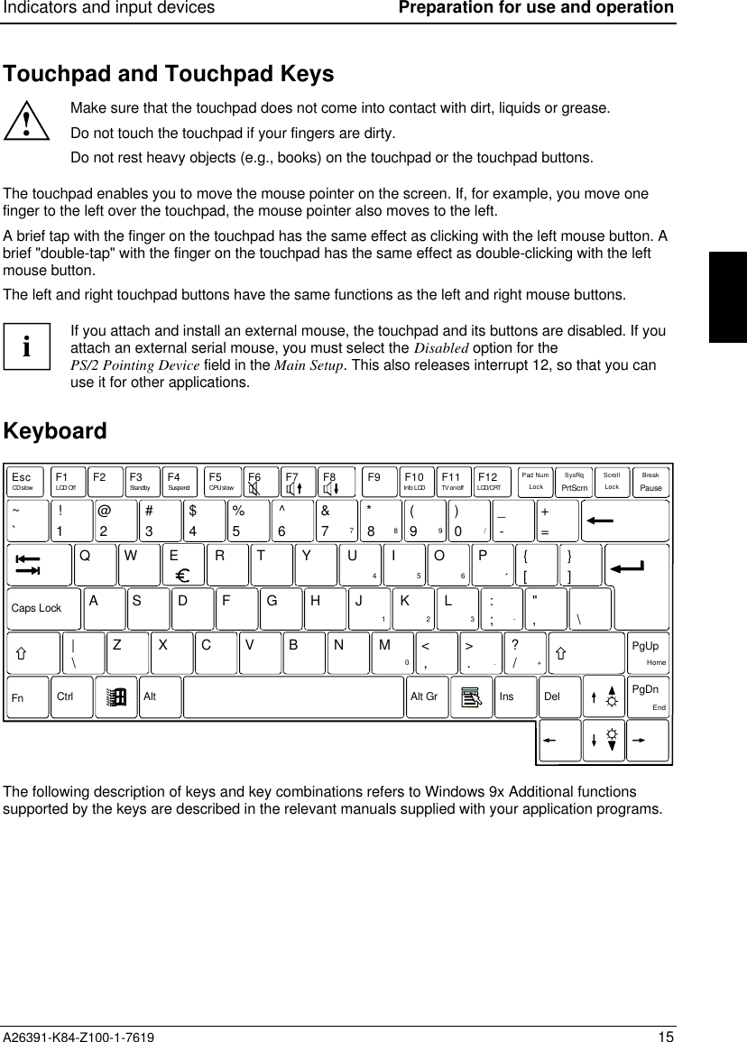 Indicators and input devices Preparation for use and operationA26391-K84-Z100-1-7619 15Touchpad and Touchpad Keys!Make sure that the touchpad does not come into contact with dirt, liquids or grease.Do not touch the touchpad if your fingers are dirty.Do not rest heavy objects (e.g., books) on the touchpad or the touchpad buttons.The touchpad enables you to move the mouse pointer on the screen. If, for example, you move onefinger to the left over the touchpad, the mouse pointer also moves to the left.A brief tap with the finger on the touchpad has the same effect as clicking with the left mouse button. Abrief &quot;double-tap&quot; with the finger on the touchpad has the same effect as double-clicking with the leftmouse button.The left and right touchpad buttons have the same functions as the left and right mouse buttons.iIf you attach and install an external mouse, the touchpad and its buttons are disabled. If youattach an external serial mouse, you must select the Disabled option for thePS/2 Pointing Device field in the Main Setup. This also releases interrupt 12, so that you canuse it for other applications.KeyboardEscF1F2F3F4 F5 F6F7F8 F9F10F11F12ELCD/CRTCD slow LCD Off Suspend CPU slow Info LCD TV on/offCtrl|PgDnFn`!1@2#3$4%5^67 890-QW RT Y UI OP{ }AZSXDCFVGBHNJMK&lt;L&gt;?:&quot;&amp;7*8(9)/_+=]456*End123-0,. /+PauseBreakPrtScrnSysRqPad NumAlt Alt Gr Ins DelHome\\PgUp[,;.LockScrollLockCaps Lock~StandbyThe following description of keys and key combinations refers to Windows 9x Additional functionssupported by the keys are described in the relevant manuals supplied with your application programs.