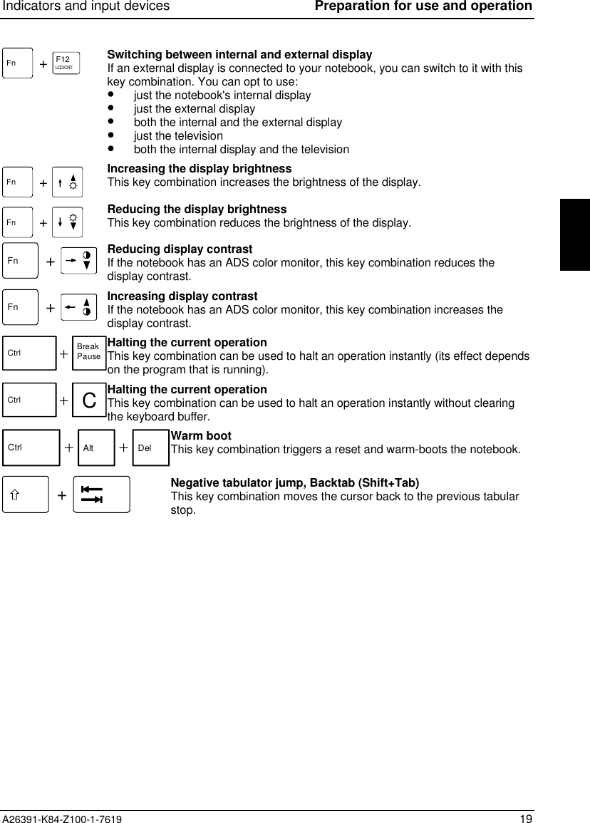 Indicators and input devices Preparation for use and operationA26391-K84-Z100-1-7619 19F12LCD/CRTFn +Switching between internal and external displayIf an external display is connected to your notebook, you can switch to it with thiskey combination. You can opt to use:•  just the notebook&apos;s internal display•  just the external display•  both the internal and the external display•  just the television•  both the internal display and the televisionFn +Increasing the display brightnessThis key combination increases the brightness of the display.Fn +Reducing the display brightnessThis key combination reduces the brightness of the display.Fn +Reducing display contrastIf the notebook has an ADS color monitor, this key combination reduces thedisplay contrast.Fn +Increasing display contrastIf the notebook has an ADS color monitor, this key combination increases thedisplay contrast.Ctrl BreakPauseHalting the current operationThis key combination can be used to halt an operation instantly (its effect dependson the program that is running).Ctrl CHalting the current operationThis key combination can be used to halt an operation instantly without clearingthe keyboard buffer.Ctrl Alt Del Warm bootThis key combination triggers a reset and warm-boots the notebook.+Negative tabulator jump, Backtab (Shift+Tab)This key combination moves the cursor back to the previous tabularstop.