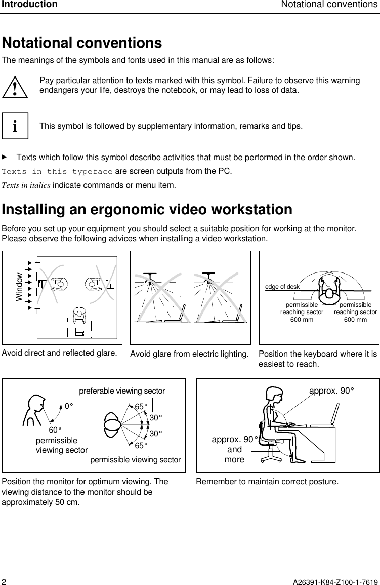 Introduction Notational conventions2A26391-K84-Z100-1-7619Notational conventionsThe meanings of the symbols and fonts used in this manual are as follows:!Pay particular attention to texts marked with this symbol. Failure to observe this warningendangers your life, destroys the notebook, or may lead to loss of data.iThis symbol is followed by supplementary information, remarks and tips.Texts which follow this symbol describe activities that must be performed in the order shown.Texts in this typeface are screen outputs from the PC.Texts in italics indicate commands or menu item.Installing an ergonomic video workstationBefore you set up your equipment you should select a suitable position for working at the monitor.Please observe the following advices when installing a video workstation.Windowpermissiblereaching sector600 mmedge of deskpermissiblereaching sector600 mmAvoid direct and reflected glare. Avoid glare from electric lighting. Position the keyboard where it iseasiest to reach.30°30°65°65°0°60°preferable viewing sectorpermissible viewing sectorpermissibleviewing sector approx. 90°andmoreapprox. 90°Position the monitor for optimum viewing. Theviewing distance to the monitor should beapproximately 50 cm.Remember to maintain correct posture.