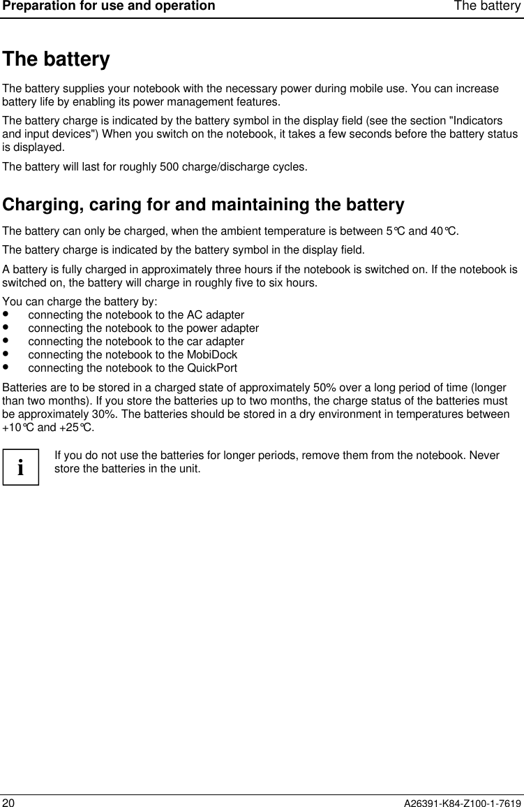 Preparation for use and operation The battery20 A26391-K84-Z100-1-7619The batteryThe battery supplies your notebook with the necessary power during mobile use. You can increasebattery life by enabling its power management features.The battery charge is indicated by the battery symbol in the display field (see the section &quot;Indicatorsand input devices&quot;) When you switch on the notebook, it takes a few seconds before the battery statusis displayed.The battery will last for roughly 500 charge/discharge cycles.Charging, caring for and maintaining the batteryThe battery can only be charged, when the ambient temperature is between 5°C and 40°C.The battery charge is indicated by the battery symbol in the display field.A battery is fully charged in approximately three hours if the notebook is switched on. If the notebook isswitched on, the battery will charge in roughly five to six hours.You can charge the battery by:•  connecting the notebook to the AC adapter•  connecting the notebook to the power adapter•  connecting the notebook to the car adapter•  connecting the notebook to the MobiDock•  connecting the notebook to the QuickPortBatteries are to be stored in a charged state of approximately 50% over a long period of time (longerthan two months). If you store the batteries up to two months, the charge status of the batteries mustbe approximately 30%. The batteries should be stored in a dry environment in temperatures between+10°C and +25°C.iIf you do not use the batteries for longer periods, remove them from the notebook. Neverstore the batteries in the unit.