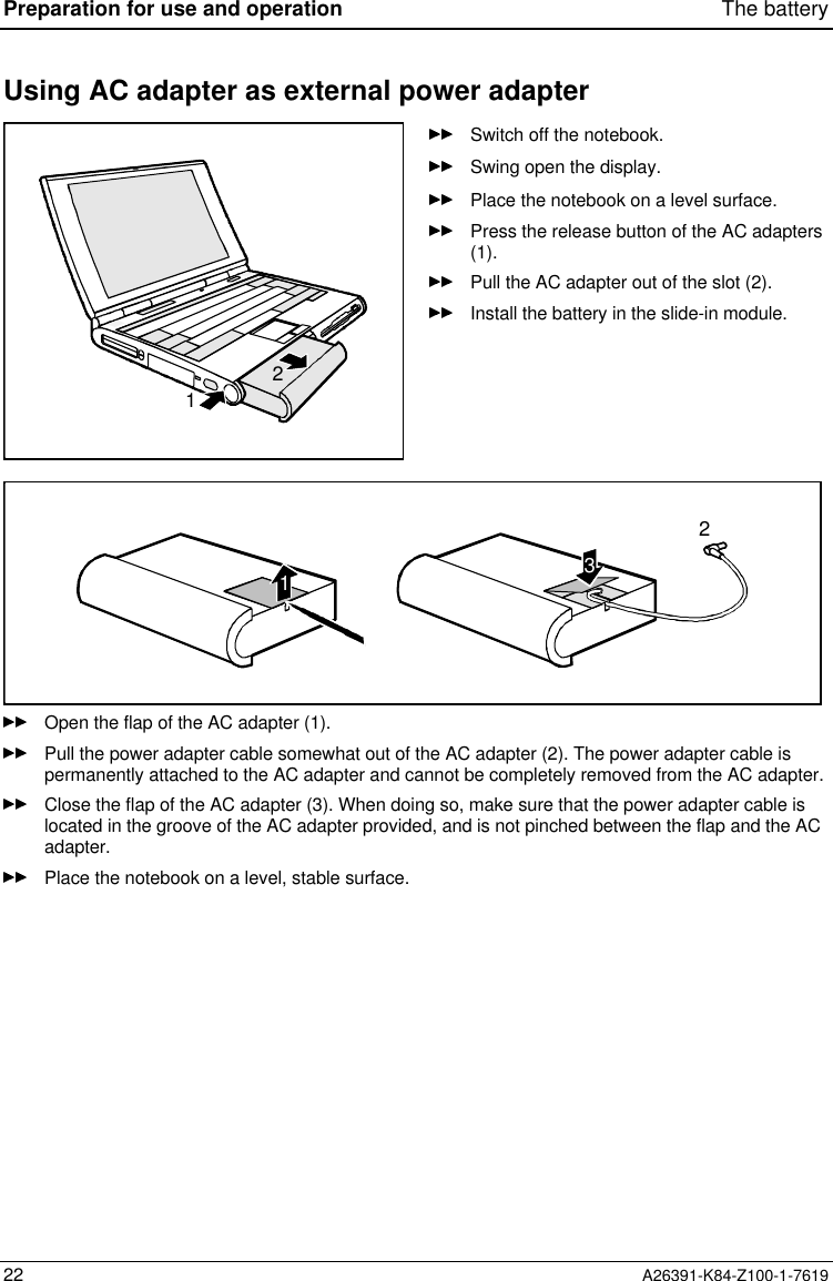 Preparation for use and operation The battery22 A26391-K84-Z100-1-7619Using AC adapter as external power adapter12Switch off the notebook.Swing open the display.Place the notebook on a level surface.Press the release button of the AC adapters(1).Pull the AC adapter out of the slot (2).Install the battery in the slide-in module.321Open the flap of the AC adapter (1).Pull the power adapter cable somewhat out of the AC adapter (2). The power adapter cable ispermanently attached to the AC adapter and cannot be completely removed from the AC adapter.Close the flap of the AC adapter (3). When doing so, make sure that the power adapter cable islocated in the groove of the AC adapter provided, and is not pinched between the flap and the ACadapter.Place the notebook on a level, stable surface.