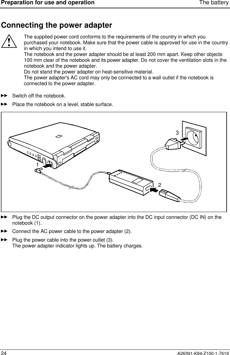 Preparation for use and operation The battery24 A26391-K84-Z100-1-7619Connecting the power adapter!The supplied power cord conforms to the requirements of the country in which youpurchased your notebook. Make sure that the power cable is approved for use in the countryin which you intend to use it.The notebook and the power adapter should be at least 200 mm apart. Keep other objects100 mm clear of the notebook and its power adapter. Do not cover the ventilation slots in thenotebook and the power adapter.Do not stand the power adapter on heat-sensitive material.The power adapter&apos;s AC cord may only be connected to a wall outlet if the notebook isconnected to the power adapter.Switch off the notebook.Place the notebook on a level, stable surface.123Plug the DC output connector on the power adapter into the DC input connector (DC IN) on thenotebook (1).Connect the AC power cable to the power adapter (2).Plug the power cable into the power outlet (3).The power adapter indicator lights up. The battery charges.