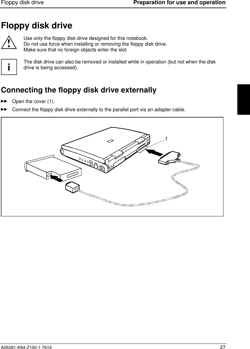 Floppy disk drive Preparation for use and operationA26391-K84-Z100-1-7619 27Floppy disk drive!Use only the floppy disk drive designed for this notebook.Do not use force when installing or removing the floppy disk drive.Make sure that no foreign objects enter the slot.iThe disk drive can also be removed or installed while in operation (but not when the diskdrive is being accessed).Connecting the floppy disk drive externallyOpen the cover (1).Connect the floppy disk drive externally to the parallel port via an adapter cable.1