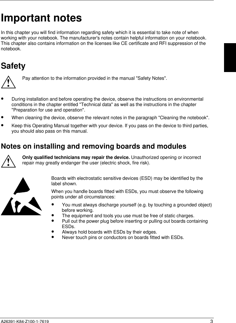  A26391-K84-Z100-1-7619 3Important notesIn this chapter you will find information regarding safety which it is essential to take note of whenworking with your notebook. The manufacturer&apos;s notes contain helpful information on your notebook.This chapter also contains information on the licenses like CE certificate and RFI suppression of thenotebook.Safety!Pay attention to the information provided in the manual &quot;Safety Notes&quot;.•  During installation and before operating the device, observe the instructions on environmentalconditions in the chapter entitled &quot;Technical data&quot; as well as the instructions in the chapter&quot;Preparation for use and operation&quot;.•  When cleaning the device, observe the relevant notes in the paragraph &quot;Cleaning the notebook&quot;.•  Keep this Operating Manual together with your device. If you pass on the device to third parties,you should also pass on this manual.Notes on installing and removing boards and modules!Only qualified technicians may repair the device. Unauthorized opening or incorrectrepair may greatly endanger the user (electric shock, fire risk).Boards with electrostatic sensitive devices (ESD) may be identified by thelabel shown.When you handle boards fitted with ESDs, you must observe the followingpoints under all circumstances:•  You must always discharge yourself (e.g. by touching a grounded object)before working.•  The equipment and tools you use must be free of static charges.•  Pull out the power plug before inserting or pulling out boards containingESDs.•  Always hold boards with ESDs by their edges.•  Never touch pins or conductors on boards fitted with ESDs.