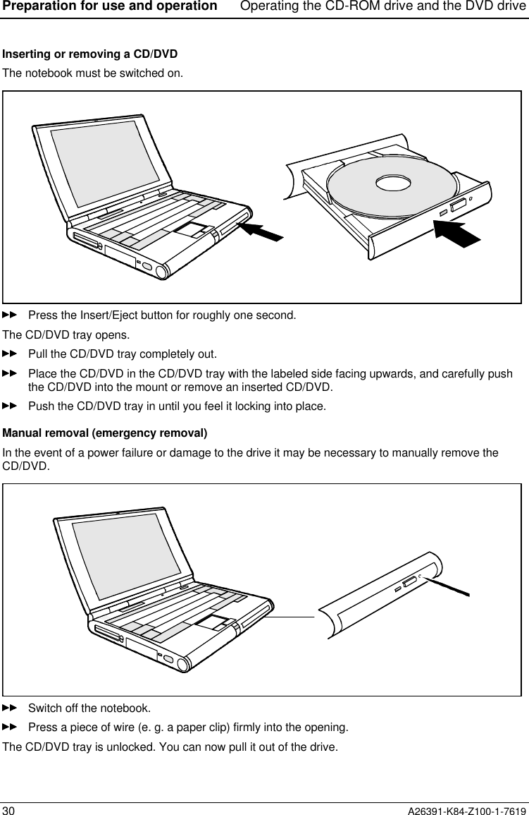 Preparation for use and operation Operating the CD-ROM drive and the DVD drive30 A26391-K84-Z100-1-7619Inserting or removing a CD/DVDThe notebook must be switched on.Press the Insert/Eject button for roughly one second.The CD/DVD tray opens.Pull the CD/DVD tray completely out.Place the CD/DVD in the CD/DVD tray with the labeled side facing upwards, and carefully pushthe CD/DVD into the mount or remove an inserted CD/DVD.Push the CD/DVD tray in until you feel it locking into place.Manual removal (emergency removal)In the event of a power failure or damage to the drive it may be necessary to manually remove theCD/DVD.Switch off the notebook.Press a piece of wire (e. g. a paper clip) firmly into the opening.The CD/DVD tray is unlocked. You can now pull it out of the drive.