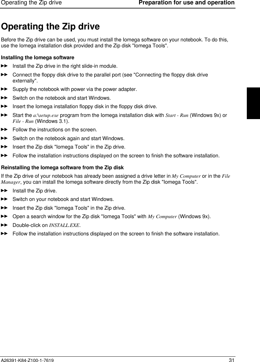 Operating the Zip drive Preparation for use and operationA26391-K84-Z100-1-7619 31Operating the Zip driveBefore the Zip drive can be used, you must install the Iomega software on your notebook. To do this,use the Iomega installation disk provided and the Zip disk &quot;Iomega Tools&quot;.Installing the Iomega softwareInstall the Zip drive in the right slide-in module.Connect the floppy disk drive to the parallel port (see &quot;Connecting the floppy disk driveexternally&quot;.Supply the notebook with power via the power adapter.Switch on the notebook and start Windows.Insert the Iomega installation floppy disk in the floppy disk drive.Start the a:\setup.exe program from the Iomega installation disk with Start - Run (Windows 9x) orFile - Run (Windows 3.1).Follow the instructions on the screen.Switch on the notebook again and start Windows.Insert the Zip disk &quot;Iomega Tools&quot; in the Zip drive.Follow the installation instructions displayed on the screen to finish the software installation.Reinstalling the Iomega software from the Zip diskIf the Zip drive of your notebook has already been assigned a drive letter in My Computer or in the FileManager, you can install the Iomega software directly from the Zip disk &quot;Iomega Tools&quot;.Install the Zip drive.Switch on your notebook and start Windows.Insert the Zip disk &quot;Iomega Tools&quot; in the Zip drive.Open a search window for the Zip disk &quot;Iomega Tools&quot; with My Computer (Windows 9x).Double-click on INSTALL.EXE.Follow the installation instructions displayed on the screen to finish the software installation.