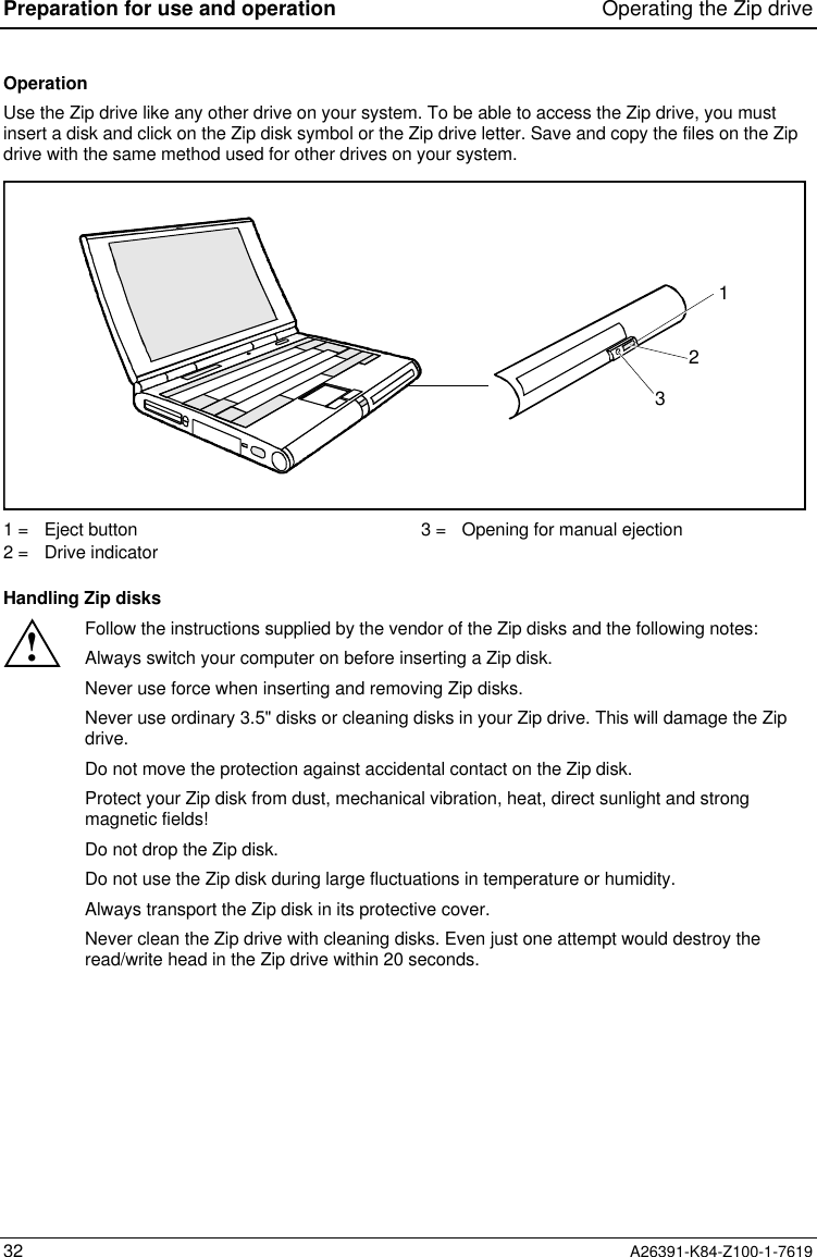 Preparation for use and operation Operating the Zip drive32 A26391-K84-Z100-1-7619OperationUse the Zip drive like any other drive on your system. To be able to access the Zip drive, you mustinsert a disk and click on the Zip disk symbol or the Zip drive letter. Save and copy the files on the Zipdrive with the same method used for other drives on your system.1231 =   Eject button2 =   Drive indicator3 =   Opening for manual ejectionHandling Zip disks!Follow the instructions supplied by the vendor of the Zip disks and the following notes:Always switch your computer on before inserting a Zip disk.Never use force when inserting and removing Zip disks.Never use ordinary 3.5&quot; disks or cleaning disks in your Zip drive. This will damage the Zipdrive.Do not move the protection against accidental contact on the Zip disk.Protect your Zip disk from dust, mechanical vibration, heat, direct sunlight and strongmagnetic fields!Do not drop the Zip disk.Do not use the Zip disk during large fluctuations in temperature or humidity.Always transport the Zip disk in its protective cover.Never clean the Zip drive with cleaning disks. Even just one attempt would destroy theread/write head in the Zip drive within 20 seconds.