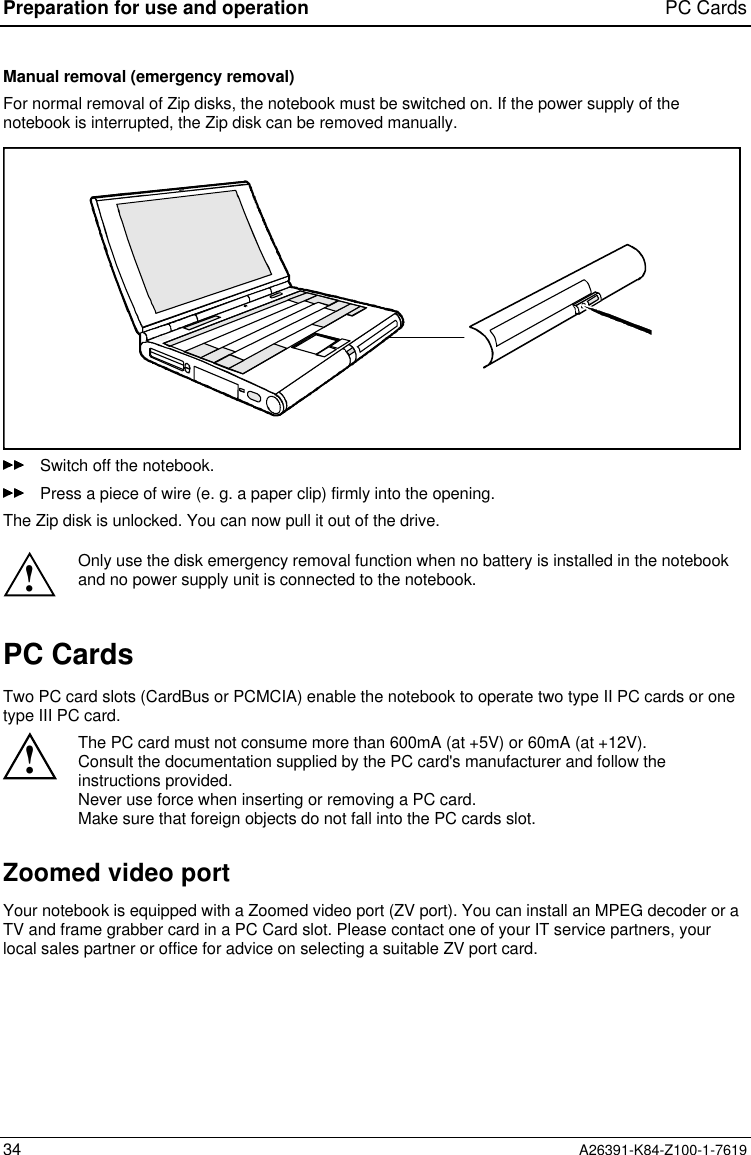 Preparation for use and operation PC Cards34 A26391-K84-Z100-1-7619Manual removal (emergency removal)For normal removal of Zip disks, the notebook must be switched on. If the power supply of thenotebook is interrupted, the Zip disk can be removed manually.Switch off the notebook.Press a piece of wire (e. g. a paper clip) firmly into the opening.The Zip disk is unlocked. You can now pull it out of the drive.!Only use the disk emergency removal function when no battery is installed in the notebookand no power supply unit is connected to the notebook.PC CardsTwo PC card slots (CardBus or PCMCIA) enable the notebook to operate two type II PC cards or onetype III PC card.!The PC card must not consume more than 600mA (at +5V) or 60mA (at +12V).Consult the documentation supplied by the PC card&apos;s manufacturer and follow theinstructions provided.Never use force when inserting or removing a PC card.Make sure that foreign objects do not fall into the PC cards slot.Zoomed video portYour notebook is equipped with a Zoomed video port (ZV port). You can install an MPEG decoder or aTV and frame grabber card in a PC Card slot. Please contact one of your IT service partners, yourlocal sales partner or office for advice on selecting a suitable ZV port card.