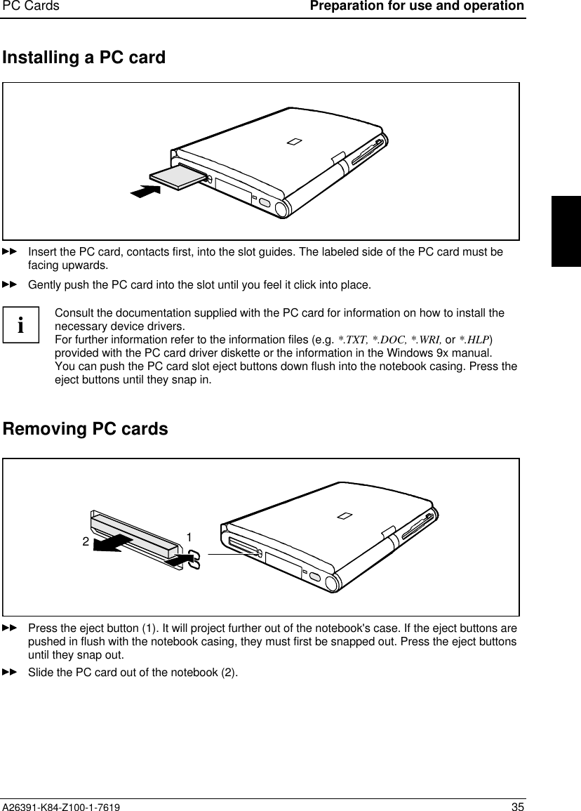 PC Cards Preparation for use and operationA26391-K84-Z100-1-7619 35Installing a PC cardInsert the PC card, contacts first, into the slot guides. The labeled side of the PC card must befacing upwards.Gently push the PC card into the slot until you feel it click into place.iConsult the documentation supplied with the PC card for information on how to install thenecessary device drivers.For further information refer to the information files (e.g. *.TXT, *.DOC, *.WRI, or *.HLP)provided with the PC card driver diskette or the information in the Windows 9x manual.You can push the PC card slot eject buttons down flush into the notebook casing. Press theeject buttons until they snap in.Removing PC cards12Press the eject button (1). It will project further out of the notebook&apos;s case. If the eject buttons arepushed in flush with the notebook casing, they must first be snapped out. Press the eject buttonsuntil they snap out.Slide the PC card out of the notebook (2).