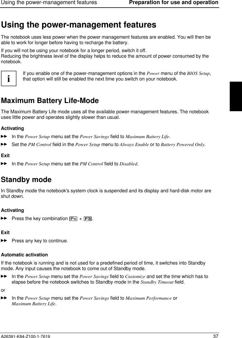 Using the power-management features Preparation for use and operationA26391-K84-Z100-1-7619 37Using the power-management featuresThe notebook uses less power when the power management features are enabled. You will then beable to work for longer before having to recharge the battery.If you will not be using your notebook for a longer period, switch it off.Reducing the brightness level of the display helps to reduce the amount of power consumed by thenotebook.iIf you enable one of the power-management options in the Power menu of the BIOS Setup,that option will still be enabled the next time you switch on your notebook.Maximum Battery Life-ModeThe Maximum Battery Life mode uses all the available power-management features. The notebookuses little power and operates slightly slower than usual.ActivatingIn the Power Setup menu set the Power Savings field to Maximum Battery Life.Set the PM Control field in the Power Setup menu to Always Enable or to Battery Powered Only.ExitIn the Power Setup menu set the PM Control field to Disabled.Standby modeIn Standby mode the notebook&apos;s system clock is suspended and its display and hard-disk motor areshut down.ActivatingPress the key combination   +  .ExitPress any key to continue.Automatic activationIf the notebook is running and is not used for a predefined period of time, it switches into Standbymode. Any input causes the notebook to come out of Standby mode.In the Power Setup menu set the Power Savings field to Customize and set the time which has toelapse before the notebook switches to Standby mode in the Standby Timeout field.orIn the Power Setup menu set the Power Savings field to Maximum Performance orMaximum Battery Life.