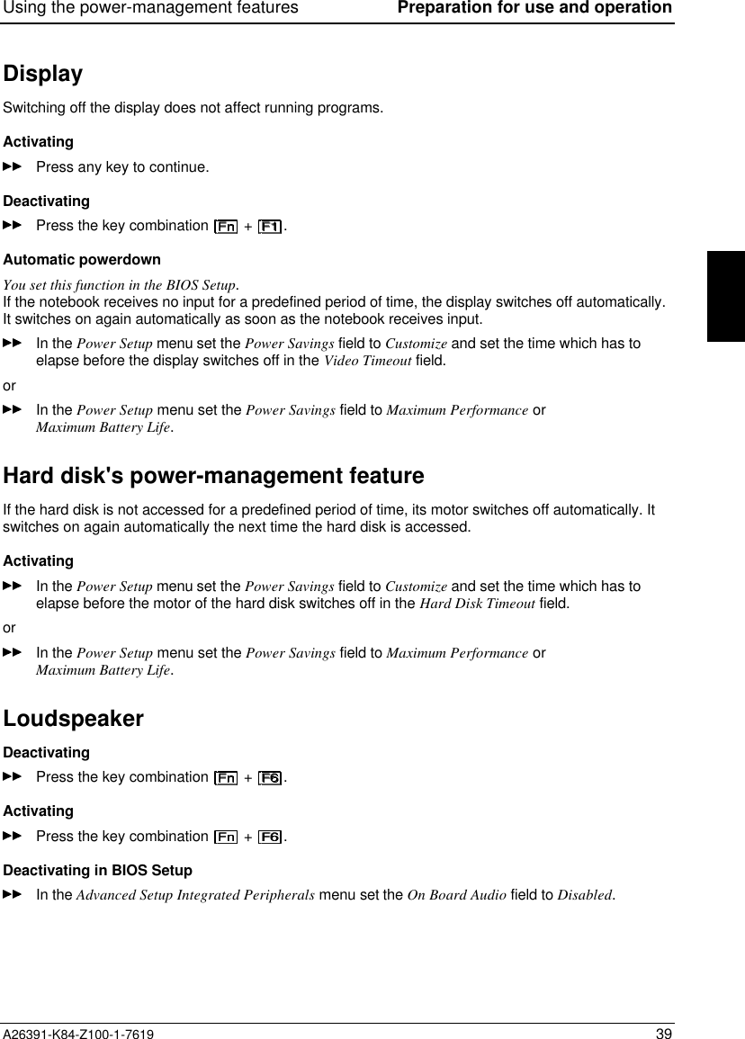 Using the power-management features Preparation for use and operationA26391-K84-Z100-1-7619 39DisplaySwitching off the display does not affect running programs.ActivatingPress any key to continue.DeactivatingPress the key combination   +  .Automatic powerdownYou set this function in the BIOS Setup.If the notebook receives no input for a predefined period of time, the display switches off automatically.It switches on again automatically as soon as the notebook receives input.In the Power Setup menu set the Power Savings field to Customize and set the time which has toelapse before the display switches off in the Video Timeout field.orIn the Power Setup menu set the Power Savings field to Maximum Performance orMaximum Battery Life.Hard disk&apos;s power-management featureIf the hard disk is not accessed for a predefined period of time, its motor switches off automatically. Itswitches on again automatically the next time the hard disk is accessed.ActivatingIn the Power Setup menu set the Power Savings field to Customize and set the time which has toelapse before the motor of the hard disk switches off in the Hard Disk Timeout field.orIn the Power Setup menu set the Power Savings field to Maximum Performance orMaximum Battery Life.LoudspeakerDeactivatingPress the key combination   +  .ActivatingPress the key combination   +  .Deactivating in BIOS SetupIn the Advanced Setup Integrated Peripherals menu set the On Board Audio field to Disabled.