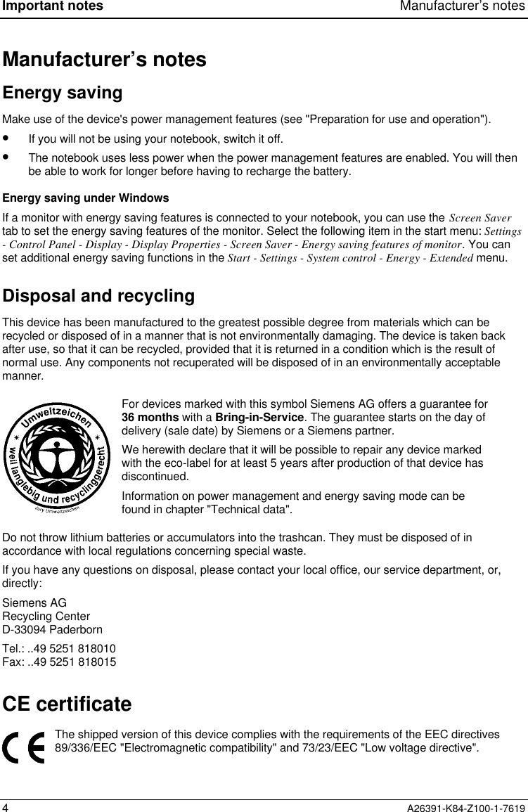 Important notes Manufacturer’s notes4A26391-K84-Z100-1-7619Manufacturer’s notesEnergy savingMake use of the device&apos;s power management features (see &quot;Preparation for use and operation&quot;).•  If you will not be using your notebook, switch it off.•  The notebook uses less power when the power management features are enabled. You will thenbe able to work for longer before having to recharge the battery.Energy saving under WindowsIf a monitor with energy saving features is connected to your notebook, you can use the Screen Savertab to set the energy saving features of the monitor. Select the following item in the start menu: Settings- Control Panel - Display - Display Properties - Screen Saver - Energy saving features of monitor. You canset additional energy saving functions in the Start - Settings - System control - Energy - Extended menu.Disposal and recyclingThis device has been manufactured to the greatest possible degree from materials which can berecycled or disposed of in a manner that is not environmentally damaging. The device is taken backafter use, so that it can be recycled, provided that it is returned in a condition which is the result ofnormal use. Any components not recuperated will be disposed of in an environmentally acceptablemanner.For devices marked with this symbol Siemens AG offers a guarantee for36 months with a Bring-in-Service. The guarantee starts on the day ofdelivery (sale date) by Siemens or a Siemens partner.We herewith declare that it will be possible to repair any device markedwith the eco-label for at least 5 years after production of that device hasdiscontinued.Information on power management and energy saving mode can befound in chapter &quot;Technical data&quot;.Do not throw lithium batteries or accumulators into the trashcan. They must be disposed of inaccordance with local regulations concerning special waste.If you have any questions on disposal, please contact your local office, our service department, or,directly:Siemens AGRecycling CenterD-33094 PaderbornTel.: ..49 5251 818010Fax: ..49 5251 818015CE certificateThe shipped version of this device complies with the requirements of the EEC directives89/336/EEC &quot;Electromagnetic compatibility&quot; and 73/23/EEC &quot;Low voltage directive&quot;.