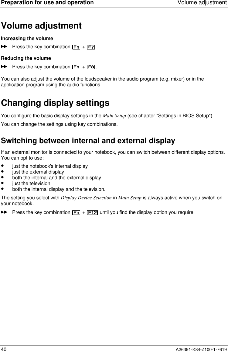 Preparation for use and operation Volume adjustment40 A26391-K84-Z100-1-7619Volume adjustmentIncreasing the volumePress the key combination   +  .Reducing the volumePress the key combination   +  .You can also adjust the volume of the loudspeaker in the audio program (e.g. mixer) or in theapplication program using the audio functions.Changing display settingsYou configure the basic display settings in the Main Setup (see chapter &quot;Settings in BIOS Setup&quot;).You can change the settings using key combinations.Switching between internal and external displayIf an external monitor is connected to your notebook, you can switch between different display options.You can opt to use:•  just the notebook&apos;s internal display•  just the external display•  both the internal and the external display•  just the television•  both the internal display and the television.The setting you select with Display Device Selection in Main Setup is always active when you switch onyour notebook.Press the key combination   +   until you find the display option you require.