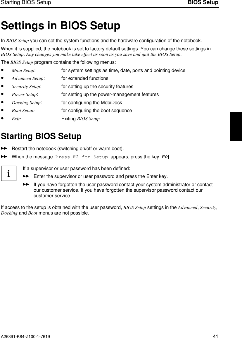 Starting BIOS Setup BIOS SetupA26391-K84-Z100-1-7619 41Settings in BIOS SetupIn BIOS Setup you can set the system functions and the hardware configuration of the notebook.When it is supplied, the notebook is set to factory default settings. You can change these settings inBIOS Setup. Any changes you make take effect as soon as you save and quit the BIOS Setup.The BIOS Setup program contains the following menus:•  Main Setup: for system settings as time, date, ports and pointing device•  Advanced Setup: for extended functions•  Security Setup: for setting up the security features•  Power Setup: for setting up the power-management features•  Docking Setup: for configuring the MobiDock•  Boot Setup: for configuring the boot sequence•  Exit: Exiting BIOS SetupStarting BIOS SetupRestart the notebook (switching on/off or warm boot).When the message  Press F2 for Setup  appears, press the key  .iIf a supervisor or user password has been defined:Enter the supervisor or user password and press the Enter key.If you have forgotten the user password contact your system administrator or contactour customer service. If you have forgotten the supervisor password contact ourcustomer service.If access to the setup is obtained with the user password, BIOS Setup settings in the Advanced, Security,Docking and Boot menus are not possible.