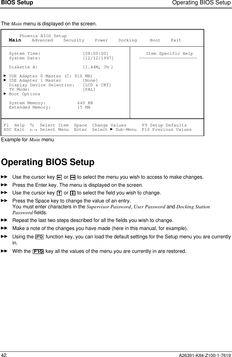 BIOS Setup Operating BIOS Setup42 A26391-K84-Z100-1-7619The Main menu is displayed on the screen.       Phoenix BIOS Setup   Main    Advanced    Security    Power    Docking     Boot    Exit   System Time:                [08:00:00]   System Date:                [12/12/1997]   Diskette A:                 [1.44M, 3 ]   IDE Adapter 0 Master (C: 810 MB)   IDE Adapter 1 Master        [None]   Display Device Selection:   [LCD &amp; CRT]   TV Mode:                    [PAL]   Boot Options   System Memory:            640 KB   Extended Memory:          15 MB Item Specific Help—————————————————————— F1  Help  ↑↓  Select Item  Space  Change Values      F9 Setup Defaults ESC Exit  ← → Select Menu  Enter  Select   Sub-Menu  F10 Previous ValuesExample for Main menuOperating BIOS SetupUse the cursor key   or   to select the menu you wish to access to make changes.Press the Enter key. The menu is displayed on the screen.Use the cursor key   or   to select the field you wish to change.Press the Space key to change the value of an entry.You must enter characters in the Supervisor Password, User Password and Docking StationPassword fields.Repeat the last two steps described for all the fields you wish to change.Make a note of the changes you have made (here in this manual, for example).Using the   function key, you can load the default settings for the Setup menu you are currentlyin.With the   key all the values of the menu you are currently in are restored.