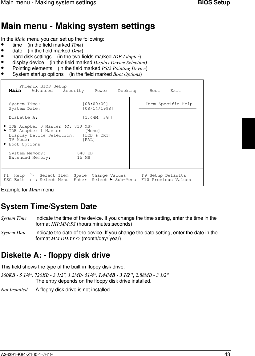 Main menu - Making system settings BIOS SetupA26391-K84-Z100-1-7619 43Main menu - Making system settingsIn the Main menu you can set up the following:•  time    (in the field marked Time)•  date    (in the field marked Date)•  hard disk settings    (in the two fields marked IDE Adapter)•  display device    (in the field marked Display Device Selection)•  Pointing elements    (in the field marked PS/2 Pointing Device)•  System startup options    (in the field marked Boot Options)       Phoenix BIOS Setup   Main    Advanced    Security    Power    Docking     Boot    Exit   System Time:                [08:00:00]   System Date:                [08/14/1998]   Diskette A:                 [1.44M, 3 ]   IDE Adapter 0 Master (C: 810 MB)   IDE Adapter 1 Master         [None]   Display Device Selection:   [LCD &amp; CRT]   TV Mode:                    [PAL]   Boot Options   System Memory:            640 KB   Extended Memory:          15 MB Item Specific Help—————————————————————— F1  Help  ↑↓  Select Item  Space  Change Values      F9 Setup Defaults ESC Exit  ← → Select Menu  Enter  Select   Sub-Menu  F10 Previous ValuesExample for Main menuSystem Time/System DateSystem Time indicate the time of the device. If you change the time setting, enter the time in theformat HH:MM:SS (hours:minutes:seconds)System Date indicate the date of the device. If you change the date setting, enter the date in theformat MM.DD.YYYY (month/day/ year)Diskette A: - floppy disk driveThis field shows the type of the built-in floppy disk drive.360KB - 5 1/4&quot;, 720KB - 3 1/2&quot;, 1.2MB- 51/4&quot;, 1.44MB - 3 1/2&quot;, 2.88MB - 3 1/2&quot;The entry depends on the floppy disk drive installed.Not Installed A floppy disk drive is not installed.