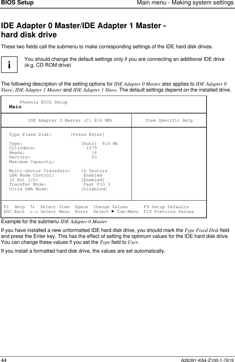 BIOS Setup Main menu - Making system settings44 A26391-K84-Z100-1-7619IDE Adapter 0 Master/IDE Adapter 1 Master -hard disk driveThese two fields call the submenu to make corresponding settings of the IDE hard disk drives.iYou should change the default settings only if you are connecting an additional IDE drive(e.g. CD ROM drive)The following description of the setting options for IDE Adapter 0 Master also applies to IDE Adapter 0Slave, IDE Adapter 1 Master and IDE Adapter 1 Slave. The default settings depend on the installed drive.       Phoenix BIOS Setup   Main          IDE Adapter 0 Master (C: 814 MB) Item Specific Help   Type Fixed Disk:       [Press Enter]   Type:                      [Auto]  814 Mb   Cylinders:                   1579   Heads:                         16   Sectors:                       63   Maximum Capacity:   Multi-Sector Transfers:    16 Sectors   LBA Mode Control:           Enabled   32 Bit I/O:                [Enabled]   Transfer Mode:              Fast PIO 3   Ultra DMA Mode:            [Disabled] F1  Help  ↑↓  Select Item  Space  Change Values      F9 Setup Defaults ESC Exit  ← → Select Menu  Enter  Select   Sub-Menu  F10 Previous ValuesExample for the submenu IDE Adapter 0 MasterIf you have installed a new unformatted IDE hard disk drive, you should mark the Type Fixed Disk fieldand press the Enter key. This has the effect of setting the optimum values for the IDE hard disk drive.You can change these values if you set the Type field to User.If you install a formatted hard disk drive, the values are set automatically.