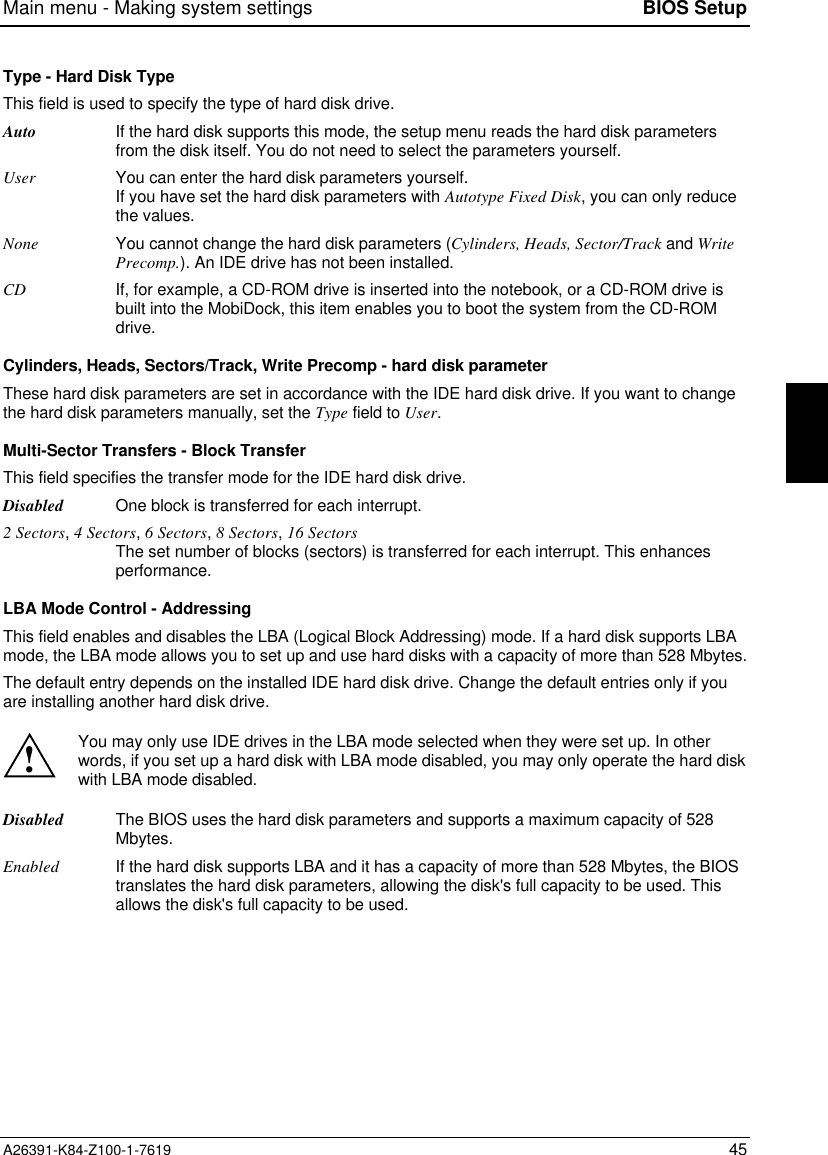 Main menu - Making system settings BIOS SetupA26391-K84-Z100-1-7619 45Type - Hard Disk TypeThis field is used to specify the type of hard disk drive.Auto If the hard disk supports this mode, the setup menu reads the hard disk parametersfrom the disk itself. You do not need to select the parameters yourself.User You can enter the hard disk parameters yourself.If you have set the hard disk parameters with Autotype Fixed Disk, you can only reducethe values.None You cannot change the hard disk parameters (Cylinders, Heads, Sector/Track and WritePrecomp.). An IDE drive has not been installed.CD If, for example, a CD-ROM drive is inserted into the notebook, or a CD-ROM drive isbuilt into the MobiDock, this item enables you to boot the system from the CD-ROMdrive.Cylinders, Heads, Sectors/Track, Write Precomp - hard disk parameterThese hard disk parameters are set in accordance with the IDE hard disk drive. If you want to changethe hard disk parameters manually, set the Type field to User.Multi-Sector Transfers - Block TransferThis field specifies the transfer mode for the IDE hard disk drive.Disabled One block is transferred for each interrupt.2 Sectors, 4 Sectors, 6 Sectors, 8 Sectors, 16 SectorsThe set number of blocks (sectors) is transferred for each interrupt. This enhancesperformance.LBA Mode Control - AddressingThis field enables and disables the LBA (Logical Block Addressing) mode. If a hard disk supports LBAmode, the LBA mode allows you to set up and use hard disks with a capacity of more than 528 Mbytes.The default entry depends on the installed IDE hard disk drive. Change the default entries only if youare installing another hard disk drive.!You may only use IDE drives in the LBA mode selected when they were set up. In otherwords, if you set up a hard disk with LBA mode disabled, you may only operate the hard diskwith LBA mode disabled.Disabled The BIOS uses the hard disk parameters and supports a maximum capacity of 528Mbytes.Enabled If the hard disk supports LBA and it has a capacity of more than 528 Mbytes, the BIOStranslates the hard disk parameters, allowing the disk&apos;s full capacity to be used. Thisallows the disk&apos;s full capacity to be used.