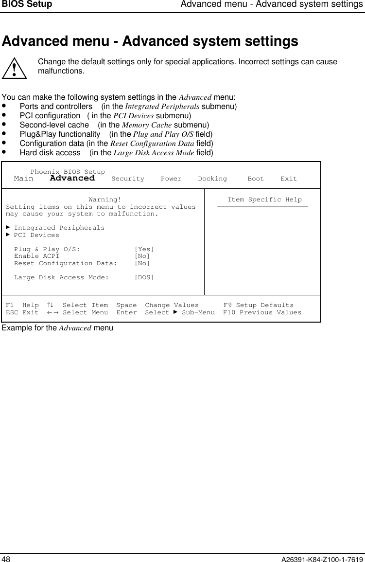 BIOS Setup Advanced menu - Advanced system settings48 A26391-K84-Z100-1-7619Advanced menu - Advanced system settings!Change the default settings only for special applications. Incorrect settings can causemalfunctions.You can make the following system settings in the Advanced menu:•  Ports and controllers    (in the Integrated Peripherals submenu)•  PCI configuration   ( in the PCI Devices submenu)•  Second-level cache    (in the Memory Cache submenu)•  Plug&amp;Play functionality    (in the Plug and Play O/S field)•  Configuration data (in the Reset Configuration Data field)•  Hard disk access    (in the Large Disk Access Mode field)       Phoenix BIOS Setup   Main    Advanced    Security    Power    Docking     Boot    Exit                     Warning! Setting items on this menu to incorrect values may cause your system to malfunction.   Integrated Peripherals   PCI Devices   Plug &amp; Play O/S:             [Yes]   Enable ACPI                  [No]   Reset Configuration Data:    [No]   Large Disk Access Mode:      [DOS] Item Specific Help—————————————————————— F1  Help  ↑↓  Select Item  Space  Change Values      F9 Setup Defaults ESC Exit  ← → Select Menu  Enter  Select   Sub-Menu  F10 Previous ValuesExample for the Advanced menu