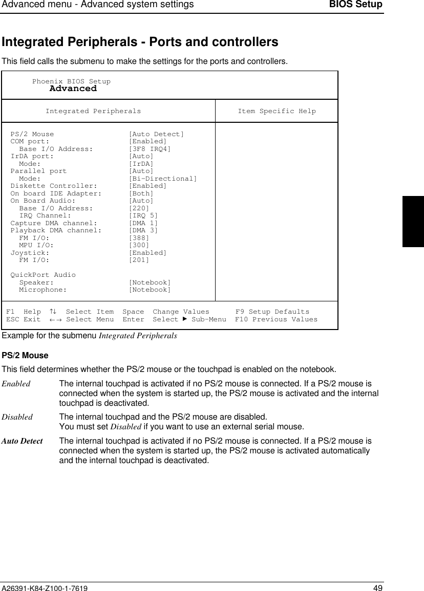 Advanced menu - Advanced system settings BIOS SetupA26391-K84-Z100-1-7619 49Integrated Peripherals - Ports and controllersThis field calls the submenu to make the settings for the ports and controllers.       Phoenix BIOS Setup           Advanced          Integrated Peripherals Item Specific Help  PS/2 Mouse                 [Auto Detect]  COM port:                  [Enabled]    Base I/O Address:        [3F8 IRQ4]  IrDA port:                 [Auto]    Mode:                    [IrDA]  Parallel port              [Auto]    Mode:                    [Bi-Directional]  Diskette Controller:       [Enabled]  On board IDE Adapter:      [Both]  On Board Audio:            [Auto]    Base I/O Address:        [220]    IRQ Channel:             [IRQ 5]  Capture DMA channel:       [DMA 1]  Playback DMA channel:      [DMA 3]    FM I/O:                  [388]    MPU I/O:                 [300]  Joystick:                  [Enabled]    FM I/O:                  [201]  QuickPort Audio    Speaker:                 [Notebook]    Microphone:              [Notebook] F1  Help  ↑↓  Select Item  Space  Change Values      F9 Setup Defaults ESC Exit  ← → Select Menu  Enter  Select   Sub-Menu  F10 Previous ValuesExample for the submenu Integrated PeripheralsPS/2 MouseThis field determines whether the PS/2 mouse or the touchpad is enabled on the notebook.Enabled The internal touchpad is activated if no PS/2 mouse is connected. If a PS/2 mouse isconnected when the system is started up, the PS/2 mouse is activated and the internaltouchpad is deactivated.Disabled The internal touchpad and the PS/2 mouse are disabled.You must set Disabled if you want to use an external serial mouse.Auto Detect The internal touchpad is activated if no PS/2 mouse is connected. If a PS/2 mouse isconnected when the system is started up, the PS/2 mouse is activated automaticallyand the internal touchpad is deactivated.