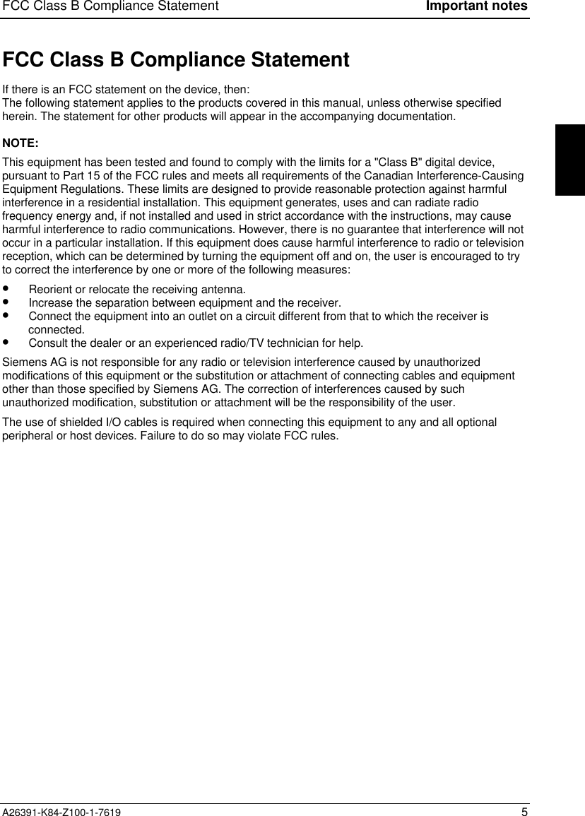 FCC Class B Compliance Statement Important notesA26391-K84-Z100-1-7619 5FCC Class B Compliance StatementIf there is an FCC statement on the device, then:The following statement applies to the products covered in this manual, unless otherwise specifiedherein. The statement for other products will appear in the accompanying documentation.NOTE:This equipment has been tested and found to comply with the limits for a &quot;Class B&quot; digital device,pursuant to Part 15 of the FCC rules and meets all requirements of the Canadian Interference-CausingEquipment Regulations. These limits are designed to provide reasonable protection against harmfulinterference in a residential installation. This equipment generates, uses and can radiate radiofrequency energy and, if not installed and used in strict accordance with the instructions, may causeharmful interference to radio communications. However, there is no guarantee that interference will notoccur in a particular installation. If this equipment does cause harmful interference to radio or televisionreception, which can be determined by turning the equipment off and on, the user is encouraged to tryto correct the interference by one or more of the following measures:•  Reorient or relocate the receiving antenna.•  Increase the separation between equipment and the receiver.•  Connect the equipment into an outlet on a circuit different from that to which the receiver isconnected.•  Consult the dealer or an experienced radio/TV technician for help.Siemens AG is not responsible for any radio or television interference caused by unauthorizedmodifications of this equipment or the substitution or attachment of connecting cables and equipmentother than those specified by Siemens AG. The correction of interferences caused by suchunauthorized modification, substitution or attachment will be the responsibility of the user.The use of shielded I/O cables is required when connecting this equipment to any and all optionalperipheral or host devices. Failure to do so may violate FCC rules.