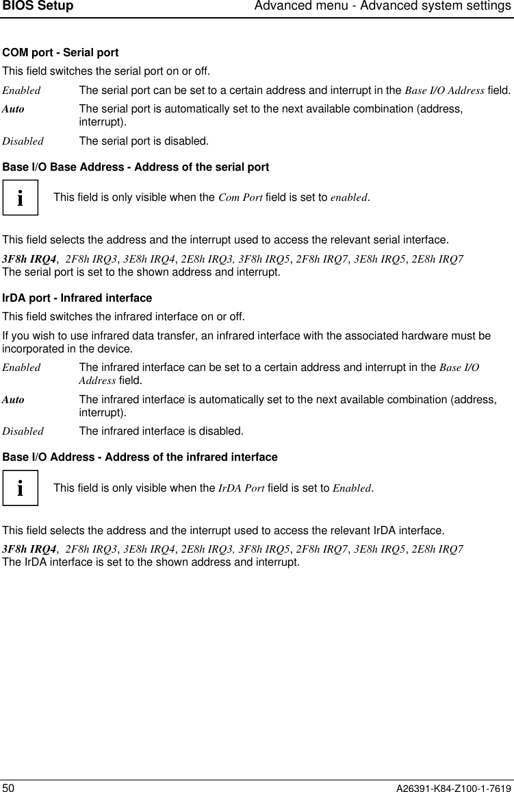 BIOS Setup Advanced menu - Advanced system settings50 A26391-K84-Z100-1-7619COM port - Serial portThis field switches the serial port on or off.Enabled The serial port can be set to a certain address and interrupt in the Base I/O Address field.Auto The serial port is automatically set to the next available combination (address,interrupt).Disabled The serial port is disabled.Base I/O Base Address - Address of the serial portiThis field is only visible when the Com Port field is set to enabled.This field selects the address and the interrupt used to access the relevant serial interface.3F8h IRQ4,  2F8h IRQ3, 3E8h IRQ4, 2E8h IRQ3, 3F8h IRQ5, 2F8h IRQ7, 3E8h IRQ5, 2E8h IRQ7The serial port is set to the shown address and interrupt.IrDA port - Infrared interfaceThis field switches the infrared interface on or off.If you wish to use infrared data transfer, an infrared interface with the associated hardware must beincorporated in the device.Enabled The infrared interface can be set to a certain address and interrupt in the Base I/OAddress field.Auto The infrared interface is automatically set to the next available combination (address,interrupt).Disabled The infrared interface is disabled.Base I/O Address - Address of the infrared interfaceiThis field is only visible when the IrDA Port field is set to Enabled.This field selects the address and the interrupt used to access the relevant IrDA interface.3F8h IRQ4,  2F8h IRQ3, 3E8h IRQ4, 2E8h IRQ3, 3F8h IRQ5, 2F8h IRQ7, 3E8h IRQ5, 2E8h IRQ7The IrDA interface is set to the shown address and interrupt.