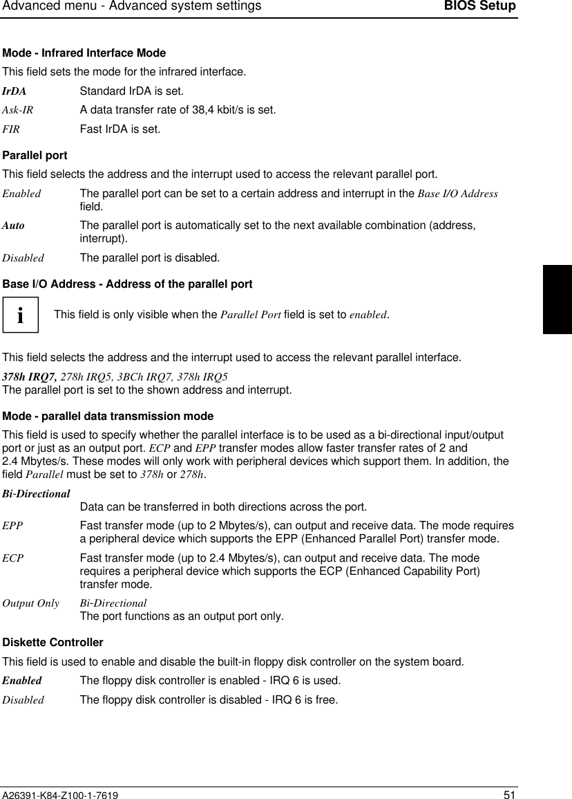 Advanced menu - Advanced system settings BIOS SetupA26391-K84-Z100-1-7619 51Mode - Infrared Interface ModeThis field sets the mode for the infrared interface.IrDA Standard IrDA is set.Ask-IR A data transfer rate of 38,4 kbit/s is set.FIR Fast IrDA is set.Parallel portThis field selects the address and the interrupt used to access the relevant parallel port.Enabled The parallel port can be set to a certain address and interrupt in the Base I/O Addressfield.Auto The parallel port is automatically set to the next available combination (address,interrupt).Disabled The parallel port is disabled.Base I/O Address - Address of the parallel portiThis field is only visible when the Parallel Port field is set to enabled.This field selects the address and the interrupt used to access the relevant parallel interface.378h IRQ7, 278h IRQ5, 3BCh IRQ7, 378h IRQ5The parallel port is set to the shown address and interrupt.Mode - parallel data transmission modeThis field is used to specify whether the parallel interface is to be used as a bi-directional input/outputport or just as an output port. ECP and EPP transfer modes allow faster transfer rates of 2 and2.4 Mbytes/s. These modes will only work with peripheral devices which support them. In addition, thefield Parallel must be set to 378h or 278h.Bi-Directional Data can be transferred in both directions across the port.EPP Fast transfer mode (up to 2 Mbytes/s), can output and receive data. The mode requiresa peripheral device which supports the EPP (Enhanced Parallel Port) transfer mode.ECP Fast transfer mode (up to 2.4 Mbytes/s), can output and receive data. The moderequires a peripheral device which supports the ECP (Enhanced Capability Port)transfer mode.Output Only Bi-DirectionalThe port functions as an output port only.Diskette ControllerThis field is used to enable and disable the built-in floppy disk controller on the system board.Enabled The floppy disk controller is enabled - IRQ 6 is used.Disabled The floppy disk controller is disabled - IRQ 6 is free.